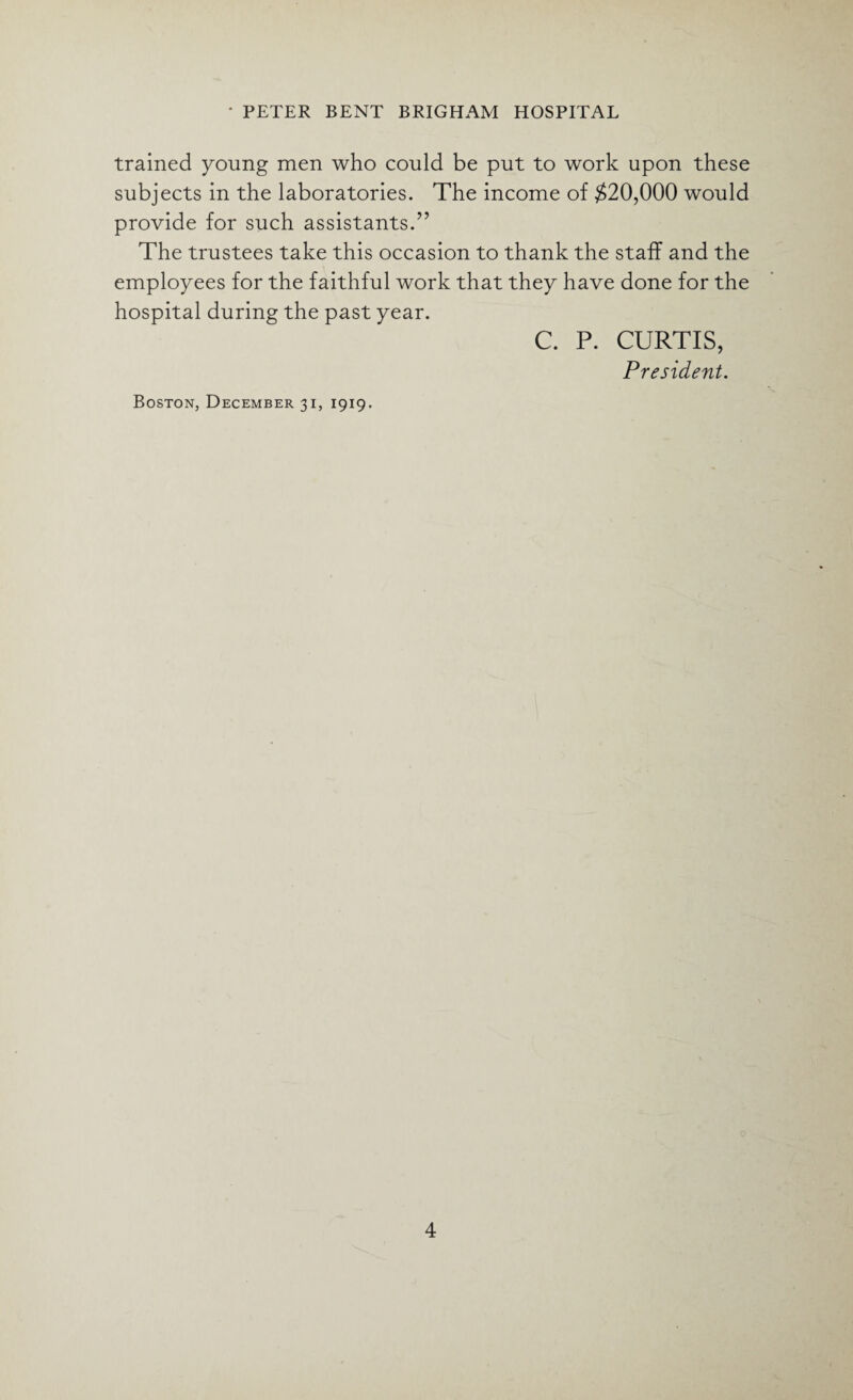 trained young men who could be put to work upon these subjects in the laboratories. The income of #20,000 would provide for such assistants.” The trustees take this occasion to thank the staff and the employees for the faithful work that they have done for the hospital during the past year. C. P. CURTIS, President. Boston, December 31, 1919.