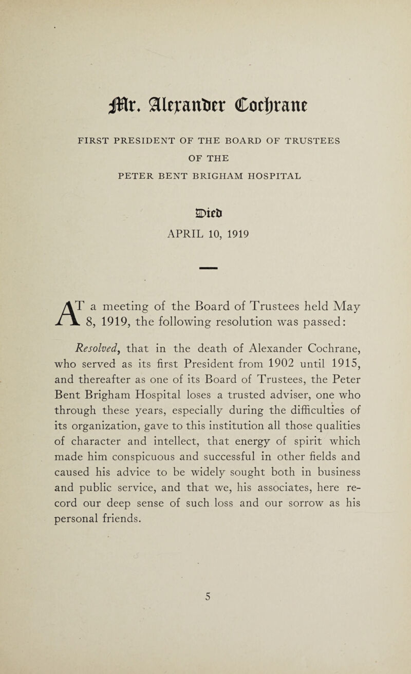 jfflr. $lejrantier Cochrane FIRST PRESIDENT OF THE BOARD OF TRUSTEES OF THE PETER BENT BRIGHAM HOSPITAL SDieti APRIL 10, 1919 AT a meeting of the Board of Trustees held May jLjl 8, 1919, the following resolution was passed: Resolved, that in the death of Alexander Cochrane, who served as its first President from 1902 until 1915, and thereafter as one of its Board of Trustees, the Peter Bent Brigham Hospital loses a trusted adviser, one who through these years, especially during the difficulties of its organization, gave to this institution all those qualities of character and intellect, that energy of spirit which made him conspicuous and successful in other fields and caused his advice to be widely sought both in business and public service, and that we, his associates, here re¬ cord our deep sense of such loss and our sorrow as his personal friends.