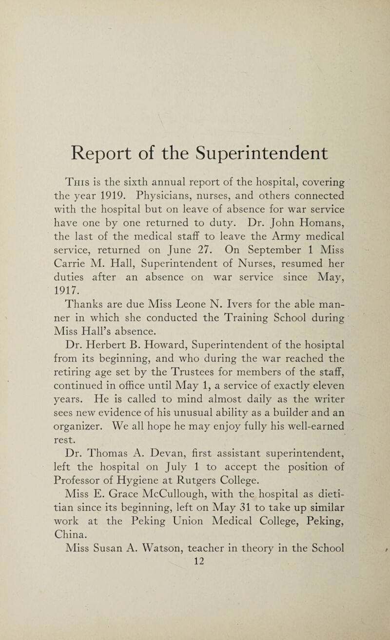 Report of the Superintendent This is the sixth annual report of the hospital, covering the year 1919. Physicians, nurses, and others connected with the hospital but on leave of absence for war service have one by one returned to duty. Dr. John Homans, the last of the medical staff to leave the Army medical service, returned on June 27. On September 1 Miss Carrie M. Hall, Superintendent of Nurses, resumed her duties after an absence on war service since May, 1917. Thanks are due Miss Leone N. Ivers for the able man¬ ner in which she conducted the Training School during Miss Hall’s absence. Dr. Herbert B. Howard, Superintendent of the hosiptal from its beginning, and who during the war reached the retiring age set by the Trustees for members of the staff, continued in office until May 1, a service of exactly eleven years. He is called to mind almost daily as the writer sees new evidence of his unusual ability as a builder and an organizer. We all hope he may enjoy fully his well-earned rest. Dr. Thomas A. Devan, first assistant superintendent, left the hospital on July 1 to accept the position of Professor of Hygiene at Rutgers College. Miss E. Grace McCullough, with the hospital as dieti¬ tian since its beginning, left on May 31 to take up similar work at the Peking Union Medical College, Peking, China. Miss Susan A. Watson, teacher in theory in the School