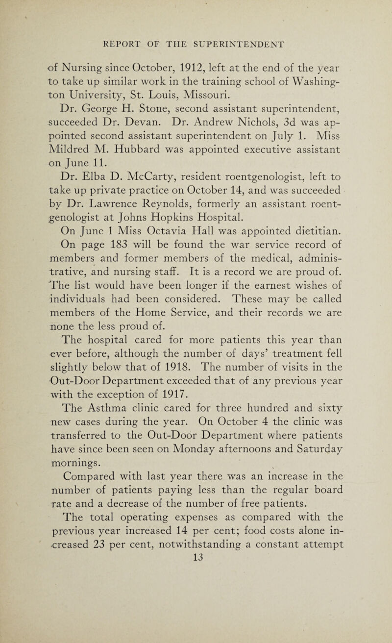 of Nursing since October, 1912, left at the end of the year to take up similar work in the training school of Washing¬ ton University, St. Louis, Missouri. Dr. George H. Stone, second assistant superintendent, succeeded Dr. Devan. Dr. Andrew Nichols, 3d was ap¬ pointed second assistant superintendent on July 1. Miss Mildred M. Hubbard was appointed executive assistant on June 11. Dr. Elba D. McCarty, resident roentgenologist, left to take up private practice on October 14, and was succeeded by Dr. Lawrence Reynolds, formerly an assistant roent¬ genologist at Johns Hopkins Hospital. On June 1 Miss Octavia Hall was appointed dietitian. On page 183 will be found the war service record of members and former members of the medical, adminis¬ trative, and nursing staff. It is a record we are proud of. The list would have been longer if the earnest wishes of individuals had been considered. These may be called members of the Home Service, and their records we are none the less proud of. The hospital cared for more patients this year than ever before, although the number of days’ treatment fell slightly below that of 1918. The number of visits in the Out-Door Department exceeded that of any previous year with the exception of 1917. The Asthma clinic cared for three hundred and sixty new cases during the year. On October 4 the clinic was transferred to the Out-Door Department where patients have since been seen on Monday afternoons and Saturday mornings. Compared with last year there was an increase in the number of patients paying less than the regular board rate and a decrease of the number of free patients. The total operating expenses as compared with the previous year increased 14 per cent; food costs alone in¬ creased 23 per cent, notwithstanding a constant attempt