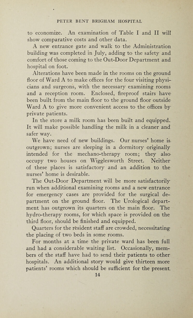 to economize. An examination of Table I and II will show comparative costs and other data. A new entrance gate and walk to the Administration building was completed in July, adding to the safety and comfort of those coming to the Out-Door Department and hospital on foot. Alterations have been made in the rooms on the ground floor of Ward A to make offices for the four visiting physi¬ cians and surgeons, with the necessary examining rooms and a reception room. Enclosed, fireproof stairs have been built from the main floor to the ground floor outside Ward A to give more convenient access to the offices by private patients. In the store a milk room has been built and equipped. It will make possible handling the milk in a cleaner and safer way. We have need of new buildings. Our nurses’ home is. outgrown; nurses are sleeping in a dormitory originally intended for the mechano-therapy room; they also occupy two houses on Wigglesworth Street. Neither of these places is satisfactory and an addition to the nurses’ home is desirable. The Out-Door Department will be more satisfactorily run when additional examining rooms and a new entrance for emergency cases are provided for the surgical de¬ partment on the ground floor. The Urological depart¬ ment has outgrown its quarters on the main floor. The hydro-therapy rooms, for which space is provided on the third floor, should be finished and equipped. Quarters for the resident staff are crowded, necessitating the placing of two beds in some rooms. For months at a time the private ward has been full and had a considerable waiting list. Occasionally, mem¬ bers of the staff have had to send their patients to other hospitals. An additional story would give thirteen more patients’ rooms which should be sufficient for the present.