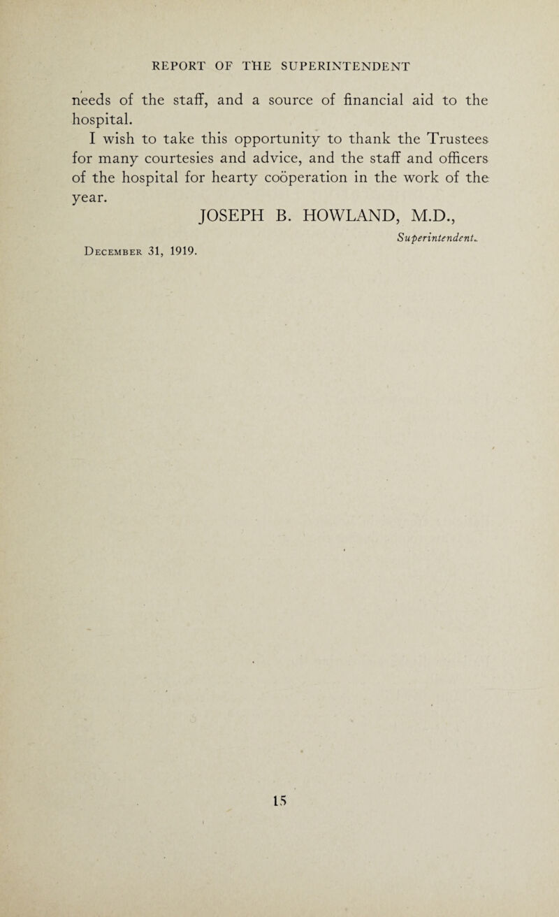 needs of the staff, and a source of financial aid to the hospital. I wish to take this opportunity to thank the Trustees for many courtesies and advice, and the staff and officers of the hospital for hearty cooperation in the work of the year. JOSEPH B. HOWLAND, M.D., Superintendent.. December 31, 1919. 15