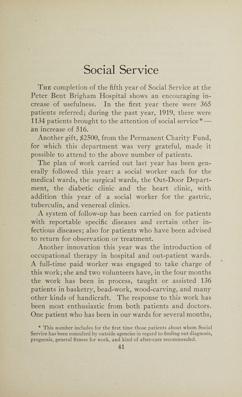 Social Service The completion of the fifth year of Social Service at the Peter Bent Brigham Hospital shows an encouraging in¬ crease of usefulness. In the first year there were 365 patients referred; during the past year, 1919, there were 1134 patients brought to the attention of social service * — an increase of 516. Another gift, $2500, from the Permanent Charity Fund, for which this department was very grateful, made it possible to attend to the above number of patients. The plan of work carried out last year has been gen¬ erally followed this year: a social worker each for the medical wards, the surgical wards, the Out-Door Depart¬ ment, the diabetic clinic and the heart clinic, with addition this year of a social worker for the gastric, tuberculin, and venereal clinics. A system of follow-up has been carried on for patients with reportable specific diseases and certain other in¬ fectious diseases; also for patients who have been advised to return for observation or treatment. Another innovation this year was the introduction of occupational therapy in hospital and out-patient wards. A full-time paid worker was engaged to take charge of this work; she and two volunteers have, in the four months the work has been in process, taught or assisted 136 patients in basketry, bead-work, wood-carving, and many other kinds of handicraft. The response to this work has been most enthusiastic from both patients and doctors. One patient who has been in our wards for several months, * This number includes for the first time those patients about whom Social Service has been consulted by outside agencies in regard to finding out diagnosis, prognosis, general fitness for work, and kind of after-care recommended.