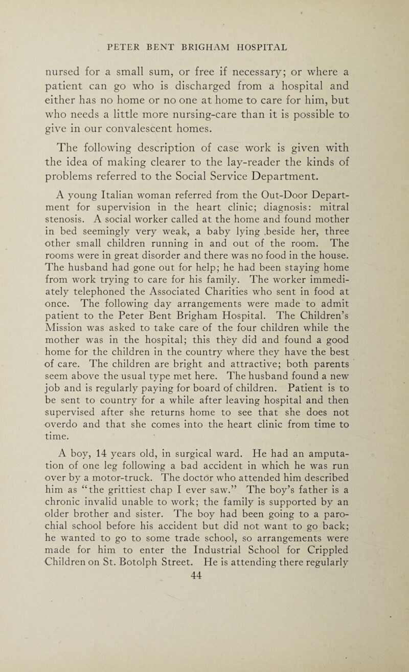 nursed for a small sum, or free if necessary; or where a patient can go who is discharged from a hospital and either has no home or no one at home to care for him, but who needs a little more nursing-care than it is possible to give in our convalescent homes. The following description of case work is given with the idea of making clearer to the lay-reader the kinds of problems referred to the Social Service Department. A young Italian woman referred from the Out-Door Depart¬ ment for supervision in the heart clinic; diagnosis: mitral stenosis. A social worker called at the home and found mother in bed seemingly very weak, a baby lying .beside her, three other small children running in and out of the room. The rooms were in great disorder and there was no food in the house. The husband had gone out for help; he had been staying home from work trying to care for his family. The worker immedi¬ ately telephoned the Associated Charities who sent in food at once. The following day arrangements were made to admit patient to the Peter Bent Brigham Hospital. The Children’s Mission was asked to take care of the four children while the mother was in the hospital; this they did and found a good home for the children in the country where they have the best of care. The children are bright and attractive; both parents seem above the usual type met here. The husband found a new job and is regularly paying for board of children. Patient is to be sent to country for a while after leaving hospital and then supervised after she returns home to see that she does not overdo and that she comes into the heart clinic from time to time. A boy, 14 years old, in surgical ward. He had an amputa¬ tion of one leg following a bad accident in which he was run over by a motor-truck. The doctor who attended him described him as “the grittiest chap I ever saw.” The boy’s father is a chronic invalid unable to work; the family is supported by an older brother and sister. The boy had been going to a paro¬ chial school before his accident but did not want to go back; he wanted to go to some trade school, so arrangements were made for him to enter the Industrial School for Crippled Children on St. Botolph Street. He is attending there regularly