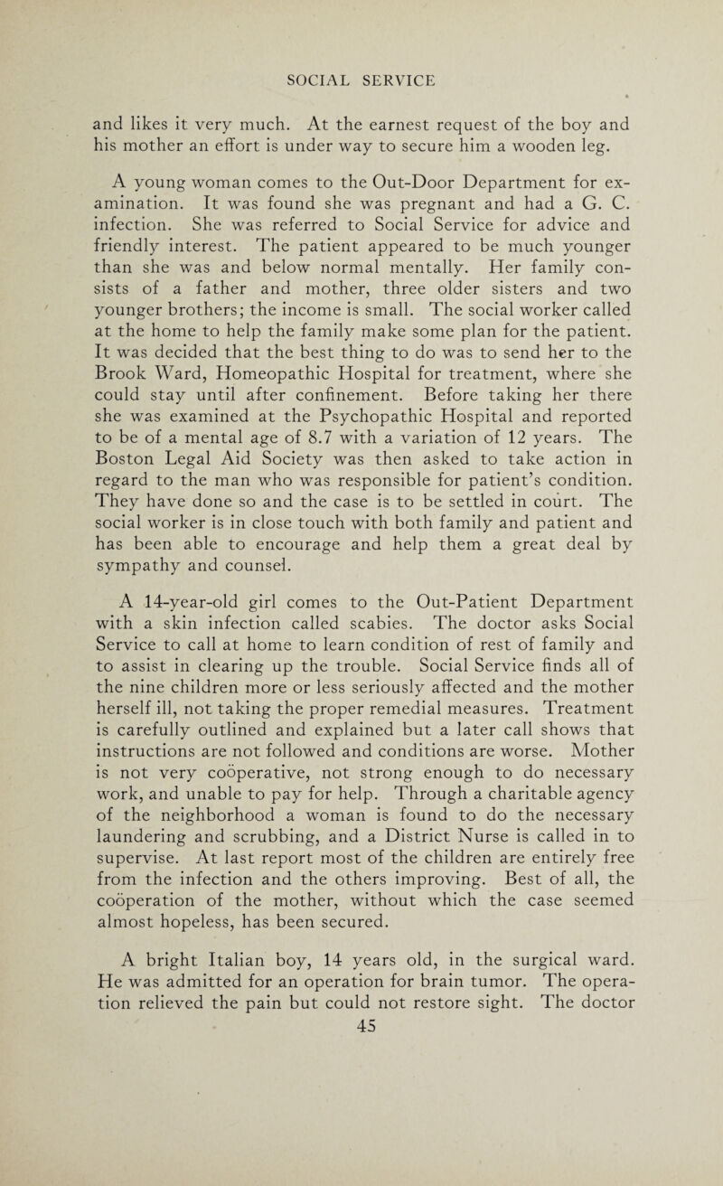 and likes it very much. At the earnest request of the boy and his mother an effort is under way to secure him a wooden leg. A young woman comes to the Out-Door Department for ex¬ amination. It was found she was pregnant and had a G. C. infection. She was referred to Social Service for advice and friendly interest. The patient appeared to be much younger than she was and below normal mentally. Her family con¬ sists of a father and mother, three older sisters and two younger brothers; the income is small. The social worker called at the home to help the family make some plan for the patient. It was decided that the best thing to do was to send her to the Brook Ward, Homeopathic Hospital for treatment, where she could stay until after confinement. Before taking her there she was examined at the Psychopathic Hospital and reported to be of a mental age of 8.7 with a variation of 12 years. The Boston Legal Aid Society was then asked to take action in regard to the man who was responsible for patient’s condition. They have done so and the case is to be settled in court. The social worker is in close touch with both family and patient and has been able to encourage and help them a great deal by sympathy and counsel. A 14-year-old girl comes to the Out-Patient Department with a skin infection called scabies. The doctor asks Social Service to call at home to learn condition of rest of family and to assist in clearing up the trouble. Social Service finds all of the nine children more or less seriously affected and the mother herself ill, not taking the proper remedial measures. Treatment is carefully outlined and explained but a later call shows that instructions are not followed and conditions are worse. Mother is not very cooperative, not strong enough to do necessary work, and unable to pay for help. Through a charitable agency of the neighborhood a woman is found to do the necessary laundering and scrubbing, and a District Nurse is called in to supervise. At last report most of the children are entirely free from the infection and the others improving. Best of all, the cooperation of the mother, without which the case seemed almost hopeless, has been secured. A bright Italian boy, 14 years old, in the surgical ward. He was admitted for an operation for brain tumor. The opera¬ tion relieved the pain but could not restore sight. The doctor