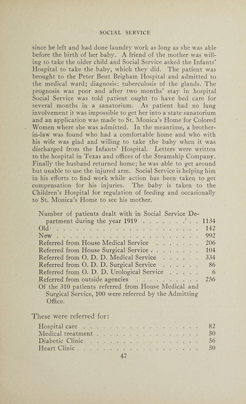 since he left and had done laundry work as long as she was able before the birth of her baby. A friend of the mother was will¬ ing to take the older child and Social Service asked the Infants’ Hospital to take the baby, which they did. The patient was brought to the Peter Bent Brigham Hospital and admitted to the medical ward; diagnosis: tuberculosis of the glands. The prognosis was poor and after two months’ stay in hospital Social Service was told patient ought to have bed care for several months in a sanatorium. As patient had no lung involvement it was impossible to get her into a state sanatorium and an application was made to St. Monica’s Plome for Colored Women where she was admitted. In the meantime, a brother- in-law was found who had a comfortable home and who with his wife was glad and willing to take the baby when it was discharged from the Infants’ Hospital. Letters were written to the hospital in Texas and offices of the Steamship Company. Finally the husband returned home; he was able to get around but unable to use the injured arm. Social Service is helping him in his efforts to find work while action has been taken to get compensation for his injuries. The baby is taken to the Children’s Hospital for regulation of feeding and occasionally to St. Monica’s Home to see his mother. Number of patients dealt with in Social Service De¬ partment during the year 1919.1134 Old. 142 New.992 Referred from House Medical Service.206 Referred from House Surgical Service ..104 Referred from O. D. D. Medical Service ...... 334 Referred from O. D. D. Surgical Service. 86 Referred from O. D. D. Urological Service. 6 Referred from outside agencies .256 Of the 310 patients referred from House Medical and Surgical Service, 100 were referred by the Admitting Office. These were referred for: Hospital care. 82 Medical treatment. 50 Diabetic Clinic. 56 Heart Clinic. 50
