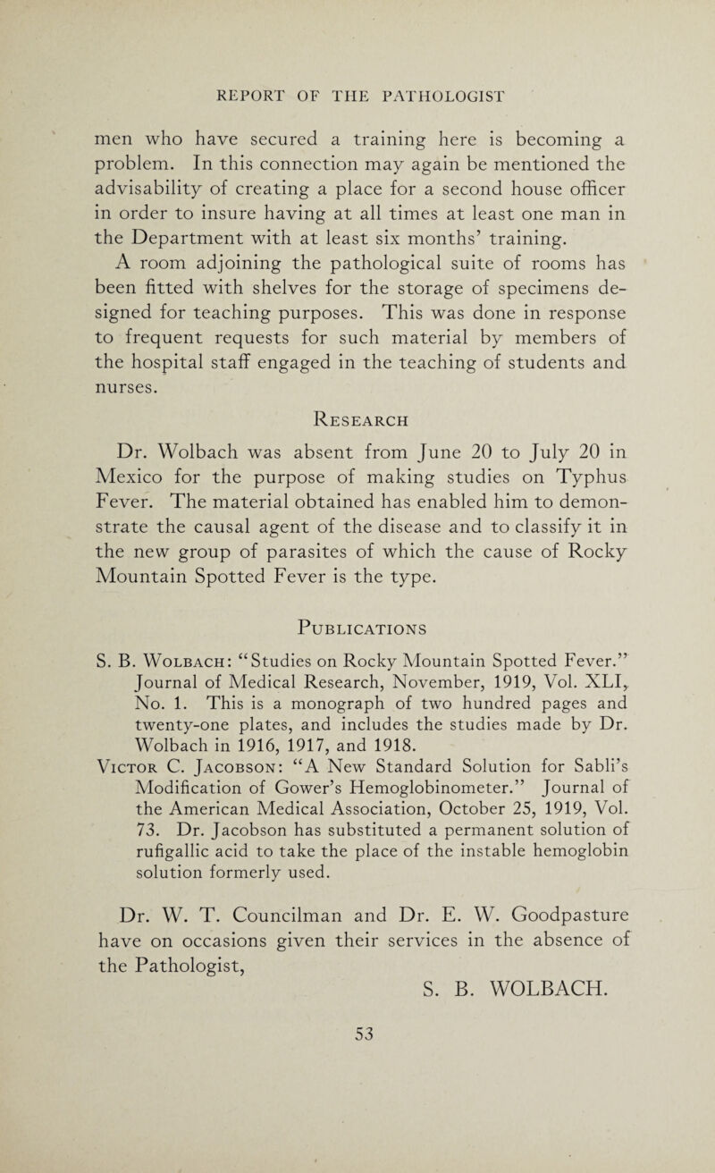 men who have secured a training here is becoming a problem. In this connection may again be mentioned the advisability of creating a place for a second house officer in order to insure having at all times at least one man in the Department with at least six months’ training. A room adjoining the pathological suite of rooms has been fitted with shelves for the storage of specimens de¬ signed for teaching purposes. This was done in response to frequent requests for such material by members of the hospital staff engaged in the teaching of students and nurses. Research Dr. Wolbach was absent from June 20 to July 20 in Mexico for the purpose of making studies on Typhus Fever. The material obtained has enabled him to demon¬ strate the causal agent of the disease and to classify it in the new group of parasites of which the cause of Rocky Mountain Spotted Fever is the type. Publications S. B. Wolbach: “Studies on Rocky Mountain Spotted Fever.” Journal of Medical Research, November, 1919, Vol. XLI, No. 1. This is a monograph of two hundred pages and twenty-one plates, and includes the studies made by Dr. Wolbach in 1916, 1917, and 1918. Victor C. Jacobson: “A New Standard Solution for Sabli’s Modification of Gower’s Hemoglobinometer.” Journal of the American Medical Association, October 25, 1919, Vol. 73. Dr. Jacobson has substituted a permanent solution of rufigallic acid to take the place of the instable hemoglobin solution formerly used. Dr. W. T. Councilman and Dr. E. W. Goodpasture have on occasions given their services in the absence of the Pathologist, S. B. WOLBACH.