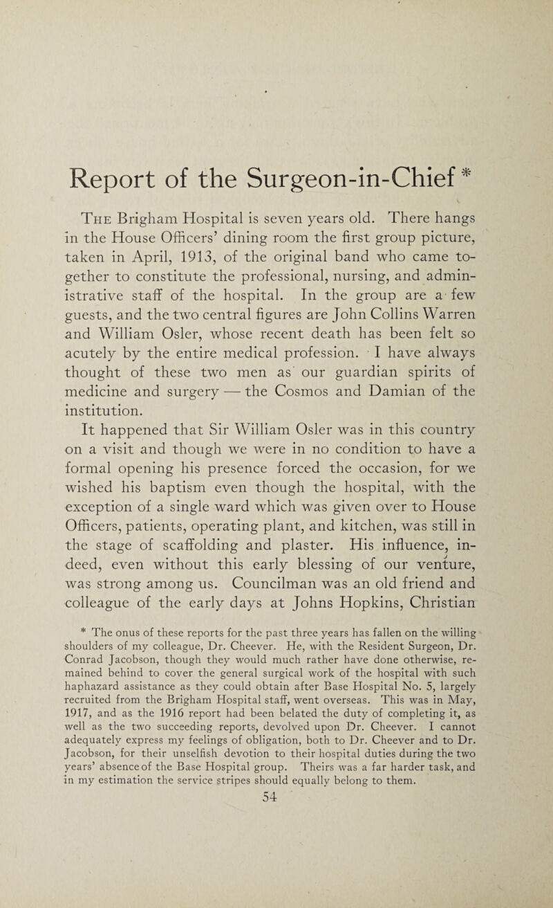 Report of the Surgeon-in-Chief * The Brigham Hospital is seven years old. There hangs in the House Officers’ dining room the first group picture, taken in April, 1913, of the original band who came to¬ gether to constitute the professional, nursing, and admin¬ istrative staff of the hospital. In the group are a few guests, and the two central figures are John Collins Warren and William Osier, whose recent death has been felt so acutely by the entire medical profession. I have always thought of these two men as' our guardian spirits of medicine and surgery — the Cosmos and Damian of the institution. It happened that Sir William Osier was in this country on a visit and though we were in no condition to have a formal opening his presence forced the occasion, for we wished his baptism even though the hospital, with the exception of a single ward which was given over to House Officers, patients, operating plant, and kitchen, was still in the stage of scaffolding and plaster. His influence, in¬ deed, even without this early blessing of our venture, was strong among us. Councilman was an old friend and colleague of the early days at Johns Hopkins, Christian * The onus of these reports for the past three years has fallen on the willing shoulders of my colleague, Dr. Cheever. He, with the Resident Surgeon, Dr. Conrad Jacobson, though they would much rather have done otherwise, re¬ mained behind to cover the general surgical work of the hospital with such haphazard assistance as they could obtain after Base Hospital No. 5, largely recruited from the Brigham Hospital staff, went overseas. This was in May, 1917, and as the 1916 report had been belated the duty of completing it, as well as the two succeeding reports, devolved upon Dr. Cheever. I cannot adequately express my feelings of obligation, both to Dr. Cheever and to Dr. Jacobson, for their unselfish devotion to their hospital duties during the two years’ absence of the Base Hospital group. Theirs was a far harder task, and in my estimation the service stripes should equally belong to them.