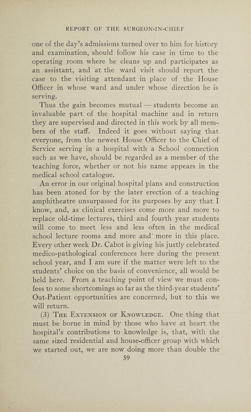 one of the day’s admissions turned over to him for history and examination, should follow his case in time to the operating room where he cleans up and participates as an assistant, and at the ward visit should report the case to the visiting attendant in place of the House Officer in whose ward and under whose direction he is serving. Thus the gain becomes mutual — students become an invaluable part of the hospital machine and in return they are supervised and directed in this work by all mem¬ bers of the staff. Indeed it goes without saying that everyone, from the newest House Officer to the Chief of Service serving in a hospital with a School connection such as we have, should be regarded as a member of the teaching force, whether or not his name appears in the medical school catalogue. An error in our original hospital plans and construction has been atoned for by the later erection of a teaching amphitheatre unsurpassed for its purposes by any that I know, and, as clinical exercises come more and more to replace old-time lectures, third and fourth year students will come to meet less and less often in the medical school lecture rooms and more and more in this place. Every other week Dr. Cabot is giving his justly celebrated medico-pathological conferences here during the present school year, and I am sure if the matter were left to the students’ choice on the basis of convenience, all would be held here. From a teaching point of view we must con¬ fess to some shortcomings so far as the third-year students’ Out-Patient opportunities are concerned, but to this we will return. (3) The Extension of Knowledge. One thing that must be borne in mind by those who have at heart the hospital’s contributions to knowledge is, that, with the same sized residential and house-officer group with which we started out, we are now doing more than double the