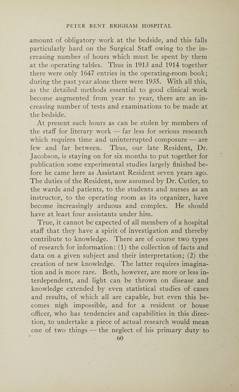 amount of obligatory work at the bedside, and this falls particularly hard on the Surgical Staff owing to the in¬ creasing number of hours which must be spent by them at the operating tables. Thus in 1913 and 1914 together there were only 1647 entries in the operating-room book; during the past year alone there were 1935. With all this, as the detailed methods essential to good clinical work become augmented from year to year, there are an in¬ creasing number of tests and examinations to be made at the bedside. At present such hours as can be stolen by members of the staff for literary work — far less for serious research which requires time and uninterrupted composure — are few and far between. Thus, our late Resident, Dr. Jacobson, is staying on for six months to put together for publication some experimental studies largely finished be¬ fore he came here as Assistant Resident seven years ago. The duties of the Resident, now assumed by Dr. Cutler, to the wards and patients, to the students and nurses as an instructor, to the operating room as its organizer, have become increasingly arduous and complex. He should have at least four assistants under him. True, it cannot be expected of all members of a hospital staff that they have a spirit of investigation and thereby contribute to knowledge. There are of course two types of research for information: (1) the collection of facts and data on a given subject and their interpretation; (2) the creation of new knowledge. The latter requires imagina¬ tion and is more rare. Both, however, are more or less in¬ terdependent, and light can be thrown on disease and knowledge extended by even statistical studies of cases and results, of which all are capable, but even this be¬ comes nigh impossible, and for a resident or house officer, who has tendencies and capabilities in this direc¬ tion, to undertake a piece of actual research would mean one of two things — the neglect of his primary duty to