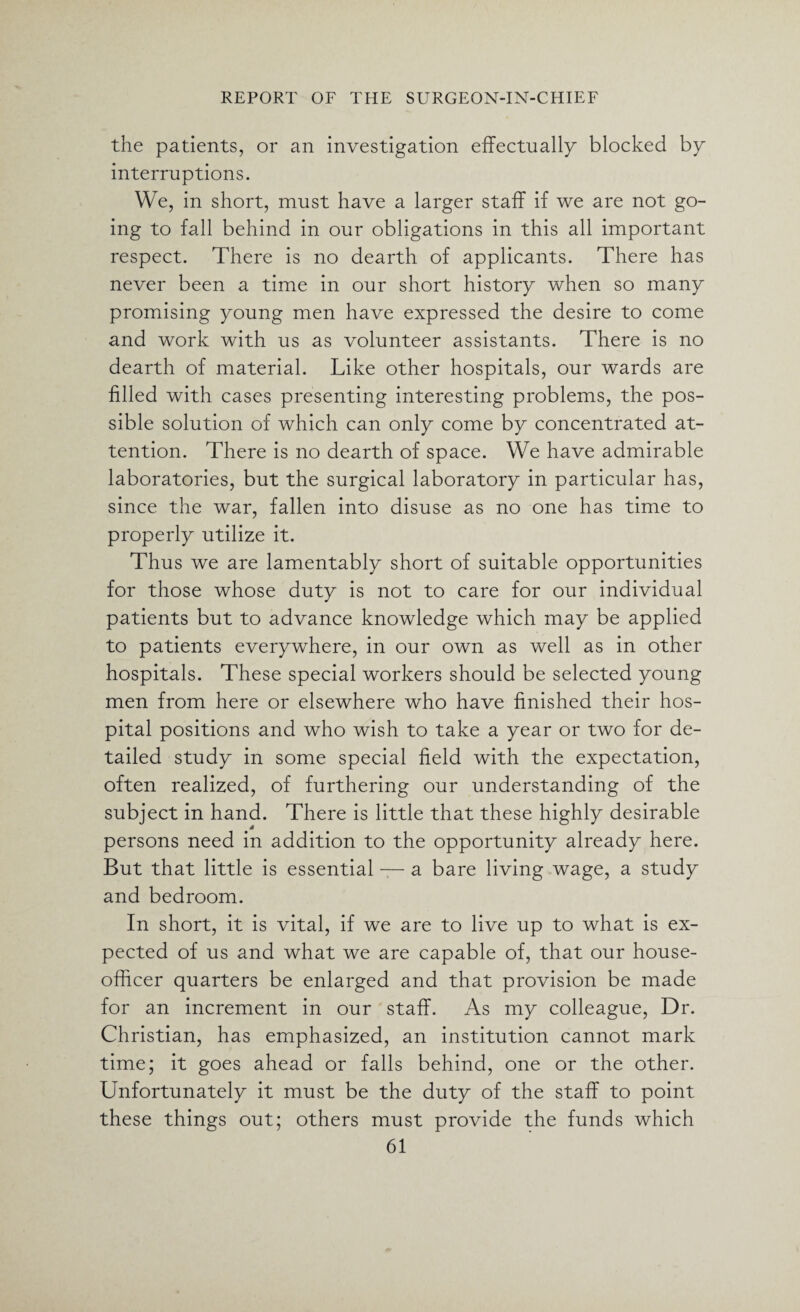 the patients, or an investigation effectually blocked by interruptions. We, in short, must have a larger staff if we are not go¬ ing to fall behind in our obligations in this all important respect. There is no dearth of applicants. There has never been a time in our short history when so many promising young men have expressed the desire to come and work with us as volunteer assistants. There is no dearth of material. Like other hospitals, our wards are filled with cases presenting interesting problems, the pos¬ sible solution of which can only come by concentrated at¬ tention. There is no dearth of space. We have admirable laboratories, but the surgical laboratory in particular has, since the war, fallen into disuse as no one has time to properly utilize it. Thus we are lamentably short of suitable opportunities for those whose duty is not to care for our individual patients but to advance knowledge which may be applied to patients everywhere, in our own as well as in other hospitals. These special workers should be selected young men from here or elsewhere who have finished their hos¬ pital positions and who wish to take a year or two for de¬ tailed study in some special field with the expectation, often realized, of furthering our understanding of the subject in hand. There is little that these highly desirable persons need in addition to the opportunity already here. But that little is essential — a bare living wage, a study and bedroom. In short, it is vital, if we are to live up to what is ex¬ pected of us and what we are capable of, that our house- officer quarters be enlarged and that provision be made for an increment in our staff. As my colleague, Dr. Christian, has emphasized, an institution cannot mark time; it goes ahead or falls behind, one or the other. Unfortunately it must be the duty of the staff to point these things out; others must provide the funds which