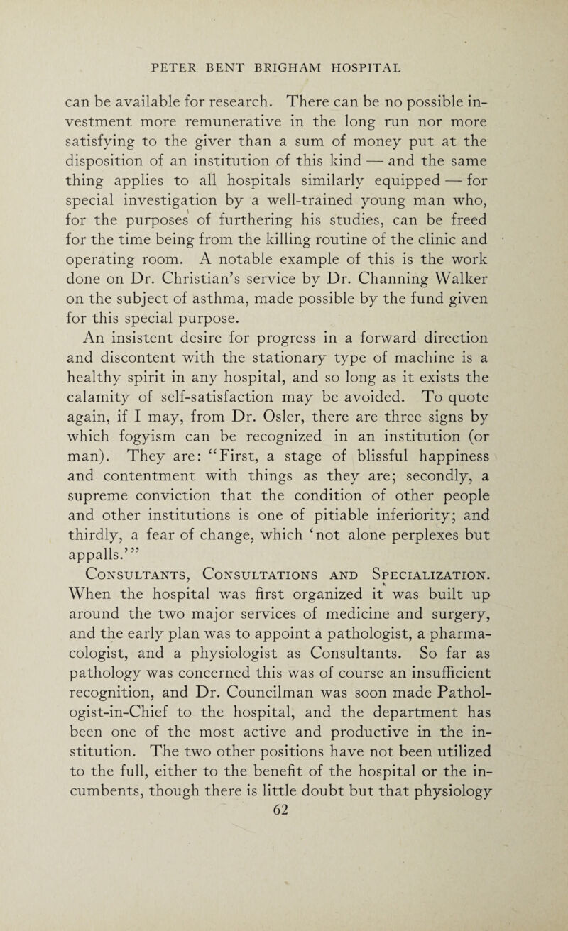 can be available for research. There can be no possible in¬ vestment more remunerative in the long run nor more satisfying to the giver than a sum of money put at the disposition of an institution of this kind — and the same thing applies to all hospitals similarly equipped — for special investigation by a well-trained young man who, for the purposes of furthering his studies, can be freed for the time being from the killing routine of the clinic and operating room. A notable example of this is the work done on Dr. Christian’s service by Dr. Channing Walker on the subject of asthma, made possible by the fund given for this special purpose. An insistent desire for progress in a forward direction and discontent with the stationary type of machine is a healthy spirit in any hospital, and so long as it exists the calamity of self-satisfaction may be avoided. To quote again, if I may, from Dr. Osier, there are three signs by which fogyism can be recognized in an institution (or man). They are: “First, a stage of blissful happiness and contentment with things as they are; secondly, a supreme conviction that the condition of other people and other institutions is one of pitiable inferiority; and thirdly, a fear of change, which ‘not alone perplexes but appalls.’ ” Consultants, Consultations and Specialization. When the hospital was first organized it was built up around the two major services of medicine and surgery, and the early plan was to appoint a pathologist, a pharma¬ cologist, and a physiologist as Consultants. So far as pathology was concerned this was of course an insufficient recognition, and Dr. Councilman was soon made Pathol- ogist-in-Chief to the hospital, and the department has been one of the most active and productive in the in¬ stitution. The two other positions have not been utilized to the full, either to the benefit of the hospital or the in¬ cumbents, though there is little doubt but that physiology