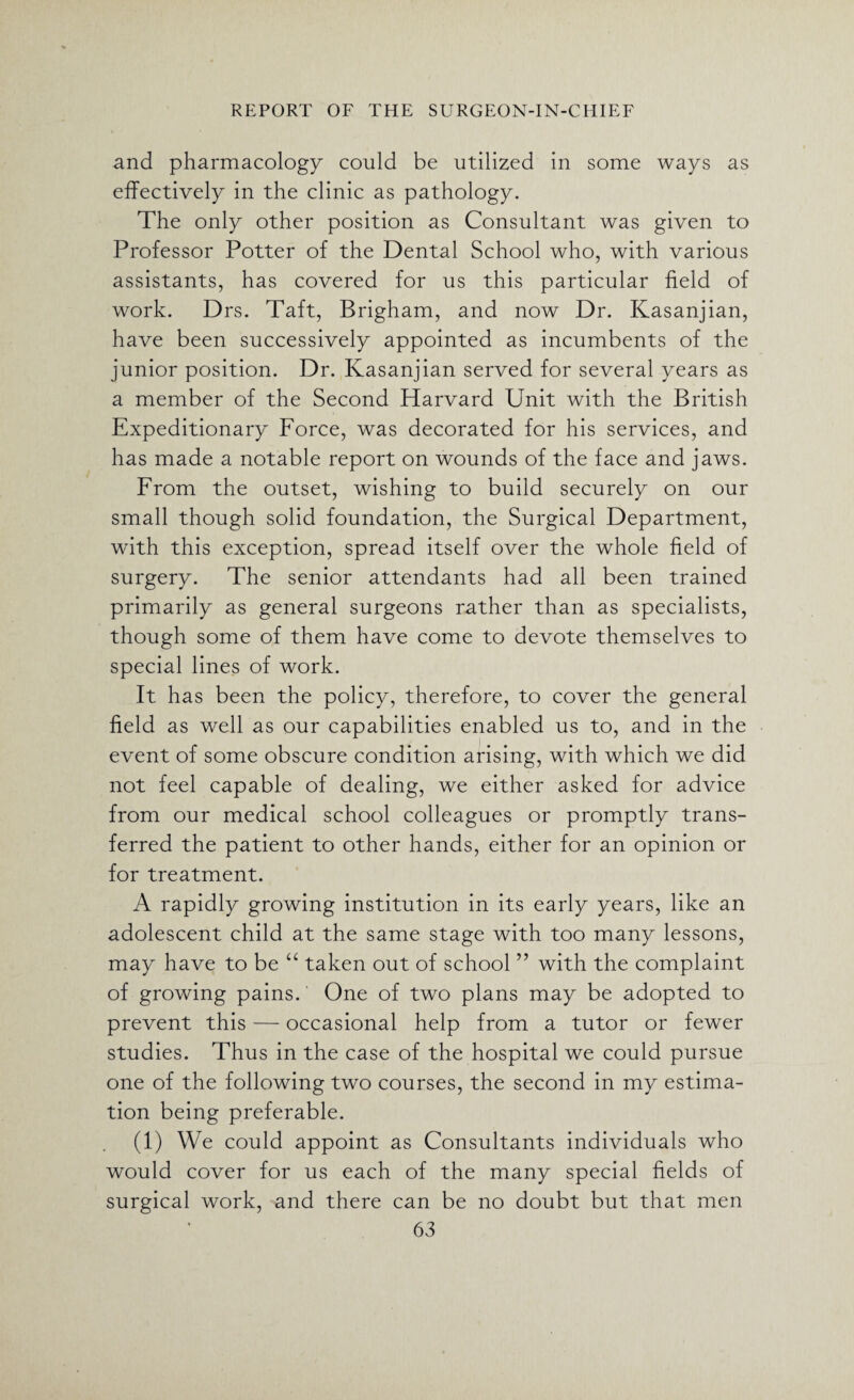and pharmacology could be utilized in some ways as effectively in the clinic as pathology. The only other position as Consultant was given to Professor Potter of the Dental School who, with various assistants, has covered for us this particular field of work. Drs. Taft, Brigham, and now Dr. Kasanjian, have been successively appointed as incumbents of the junior position. Dr. Kasanjian served for several years as a member of the Second Harvard Unit with the British Expeditionary Force, was decorated for his services, and has made a notable report on wounds of the face and jaws. From the outset, wishing to build securely on our small though solid foundation, the Surgical Department, with this exception, spread itself over the whole field of surgery. The senior attendants had all been trained primarily as general surgeons rather than as specialists, though some of them have come to devote themselves to special lines of work. It has been the policy, therefore, to cover the general field as well as our capabilities enabled us to, and in the event of some obscure condition arising, with which we did not feel capable of dealing, we either asked for advice from our medical school colleagues or promptly trans¬ ferred the patient to other hands, either for an opinion or for treatment. A rapidly growing institution in its early years, like an adolescent child at the same stage with too many lessons, may have to be “ taken out of school ” with the complaint of growing pains. One of two plans may be adopted to prevent this — occasional help from a tutor or fewer studies. Thus in the case of the hospital we could pursue one of the following two courses, the second in my estima¬ tion being preferable. (1) We could appoint as Consultants individuals who would cover for us each of the many special fields of surgical work, and there can be no doubt but that men