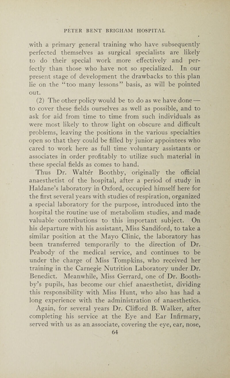 .with a primary general training who have subsequently perfected themselves as surgical specialists are likely to do their special work more effectively and per¬ fectly than those who have not so specialized. In our present stage of development the drawbacks to this plan lie on the “too many lessons” basis, as will be pointed out. (2) The other policy would be to do as we have done — to cover these fields ourselves as well as possible, and to ask for aid from time to time from such individuals as were most likely to throw light on obscure and difficult problems, leaving the positions in the various specialties open so that they could be filled by junior appointees who cared to work here as full time voluntary assistants or associates in order profitably to utilize such material in these special fields as comes to hand. Thus Dr. Walter Boothby, originally the official anaesthetist of the hospital, after a period of study in Haldane’s laboratory in Oxford, occupied himself here for the first several years with studies of respiration, organized a special laboratory for the purpose, introduced into the hospital the routine use of metabolism studies, and made valuable contributions to this important subject. On his departure with his assistant, Miss Sandiford, to take a similar position at the Mayo Clinic, the laboratory has been transferred temporarily to the direction of Dr. Peabody of the medical service, and continues to be under the charge of Miss Tompkins, who received her training in the Carnegie Nutrition Laboratory under Dr. Benedict. Meanwhile, Miss Gerrard, one of Dr. Booth- by’s pupils, has become our chief anaesthetist, dividing this responsibility with Miss Hunt, who also has had a long experience with the administration of anaesthetics. Again, for several years Dr. Clifford B. Walker, after completing his service at the Eye and Ear Infirmary, served with us as an associate, covering the eye, ear, nose,