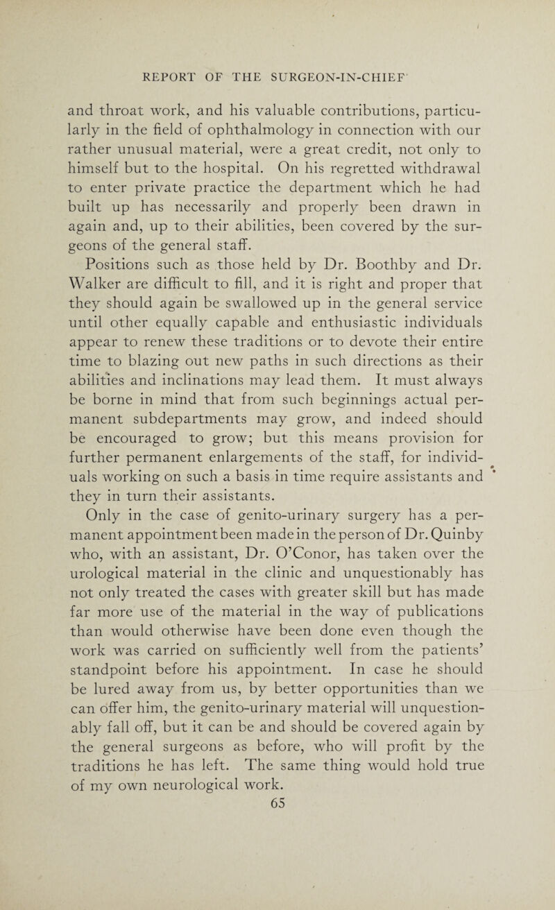 and throat work, and his valuable contributions, particu¬ larly in the field of ophthalmology in connection with our rather unusual material, were a great credit, not only to himself but to the hospital. On his regretted withdrawal to enter private practice the department which he had built up has necessarily and properly been drawn in again and, up to their abilities, been covered by the sur¬ geons of the general staff. Positions such as those held by Dr. Boothby and Dr. Walker are difficult to fill, and it is right and proper that they should again be swallowed up in the general service until other equally capable and enthusiastic individuals appear to renew these traditions or to devote their entire time to blazing out new paths in such directions as their abilities and inclinations may lead them. It must always be borne in mind that from such beginnings actual per¬ manent subdepartments may grow, and indeed should be encouraged to grow; but this means provision for further permanent enlargements of the staff, for individ¬ uals working on such a basis in time require assistants and they in turn their assistants. Only in the case of genito-urinary surgery has a per¬ manent appointment been made in the person of Dr. Quinby who, with an assistant, Dr. O’Conor, has taken over the urological material in the clinic and unquestionably has not only treated the cases with greater skill but has made far more use of the material in the way of publications than would otherwise have been done even though the work was carried on sufficiently well from the patients’ standpoint before his appointment. In case he should be lured away from us, by better opportunities than we can offer him, the genito-urinary material will unquestion¬ ably fall off, but it can be and should be covered again by the general surgeons as before, who will profit by the traditions he has left. The same thing would hold true of my own neurological work.