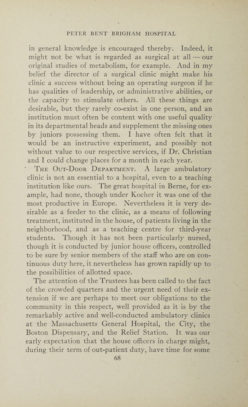 in general knowledge is encouraged thereby. Indeed, it might not be what is regarded as surgical at all — our original studies of metabolism, for example. And in my belief the director of a surgical clinic might make his clinic a success without being an operating surgeon if he has qualities of leadership, or administrative abilities, or the capacity to stimulate others. All these things are desirable, but they rarely co-exist in one person, and an institution must often be content with one useful quality in its departmental heads and supplement the missing ones by juniors possessing them. I have often felt that it would be an instructive experiment, and possibly not without value to our respective services, if Dr. Christian and I could change places for a month in each year. The Out-Door Department. A large ambulatory clinic is not an essential to a hospital, even to a teaching institution like ours. The great hospital in Berne, for ex¬ ample, had none, though under Kocher it was one of the most productive in Europe. Nevertheless it is very de¬ sirable as a feeder to the clinic, as a means of following treatment, instituted in the house, of patients living in the neighborhood, and as a teaching centre for third-year students. Though it has not been particularly nursed, though it is conducted by junior house officers, controlled to be sure by senior members of the staff who are on con¬ tinuous duty here, it nevertheless has grown rapidly up to the possibilities of allotted space. The attention of the Trustees has been called to the fact of the crowded quarters and the urgent need of their ex¬ tension if we are perhaps to meet our obligations to the community in this respect, well provided as it is by the remarkably active and well-conducted ambulatory clinics at the Massachusetts General Hospital, the City, the Boston Dispensary, and the Relief Station. It was our early expectation that the house officers in charge might, during their term of out-patient duty, have time for some