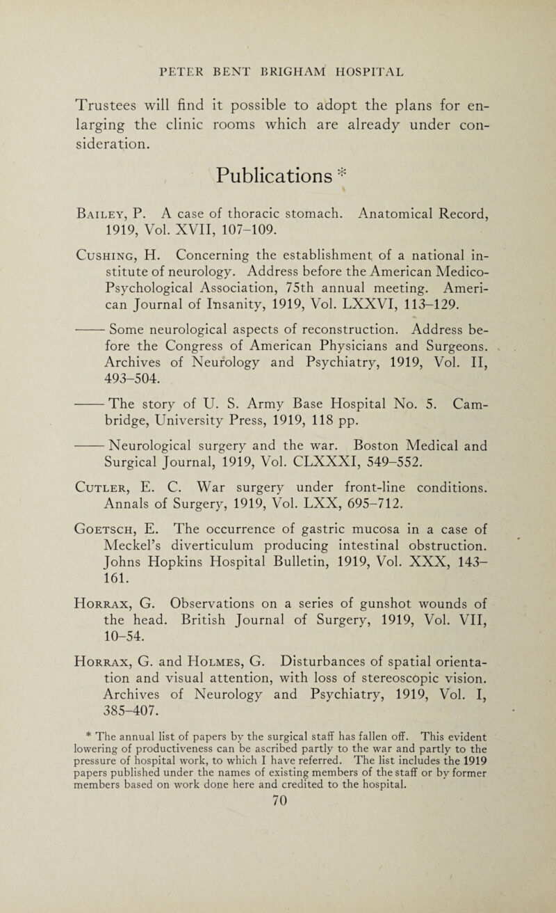 Trustees will find it possible to adopt the plans for en¬ larging the clinic rooms which are already under con¬ sideration. Publications Bailey, P. A case of thoracic stomach. Anatomical Record, 1919, Vol. XVII, 107-109. Cushing, H. Concerning the establishment of a national in¬ stitute of neurology. Address before the American Medico- Psychological Association, 75th annual meeting. Ameri¬ can Journal of Insanity, 1919, Vol. LXXVI, 113-129. --Some neurological aspects of reconstruction. Address be¬ fore the Congress of American Physicians and Surgeons. - Archives of Neurology and Psychiatry, 1919, Vol. II, 493-504. -The story of U. S. Army Base Hospital No. 5. Cam¬ bridge, University Press, 1919, 118 pp. -Neurological surgery and the war. Boston Medical and Surgical Journal, 1919, Vol. CLXXXI, 549-552. Cutler, E. C. War surgery under front-line conditions. Annals of Surgery, 1919, Vol. LXX, 695-712. Goetsch, E. The occurrence of gastric mucosa in a case of Meckel’s diverticulum producing intestinal obstruction. Johns Hopkins Hospital Bulletin, 1919, Vol. XXX, 143- 161. Horrax, G. Observations on a series of gunshot wounds of the head. British Journal of Surgery, 1919, Vol. VII, 10-54. Horrax, G. and Holmes, G. Disturbances of spatial orienta¬ tion and visual attention, with loss of stereoscopic vision. Archives of Neurology and Psychiatry, 1919, Vol. I, 385-407. * The annual list of papers by the surgical staff has fallen off. This evident lowering of productiveness can be ascribed partly to the war and partly to the pressure of hospital work, to which I have referred. The list includes the 1919 papers published under the names of existing members of the staff or by former members based on work done here and credited to the hospital.