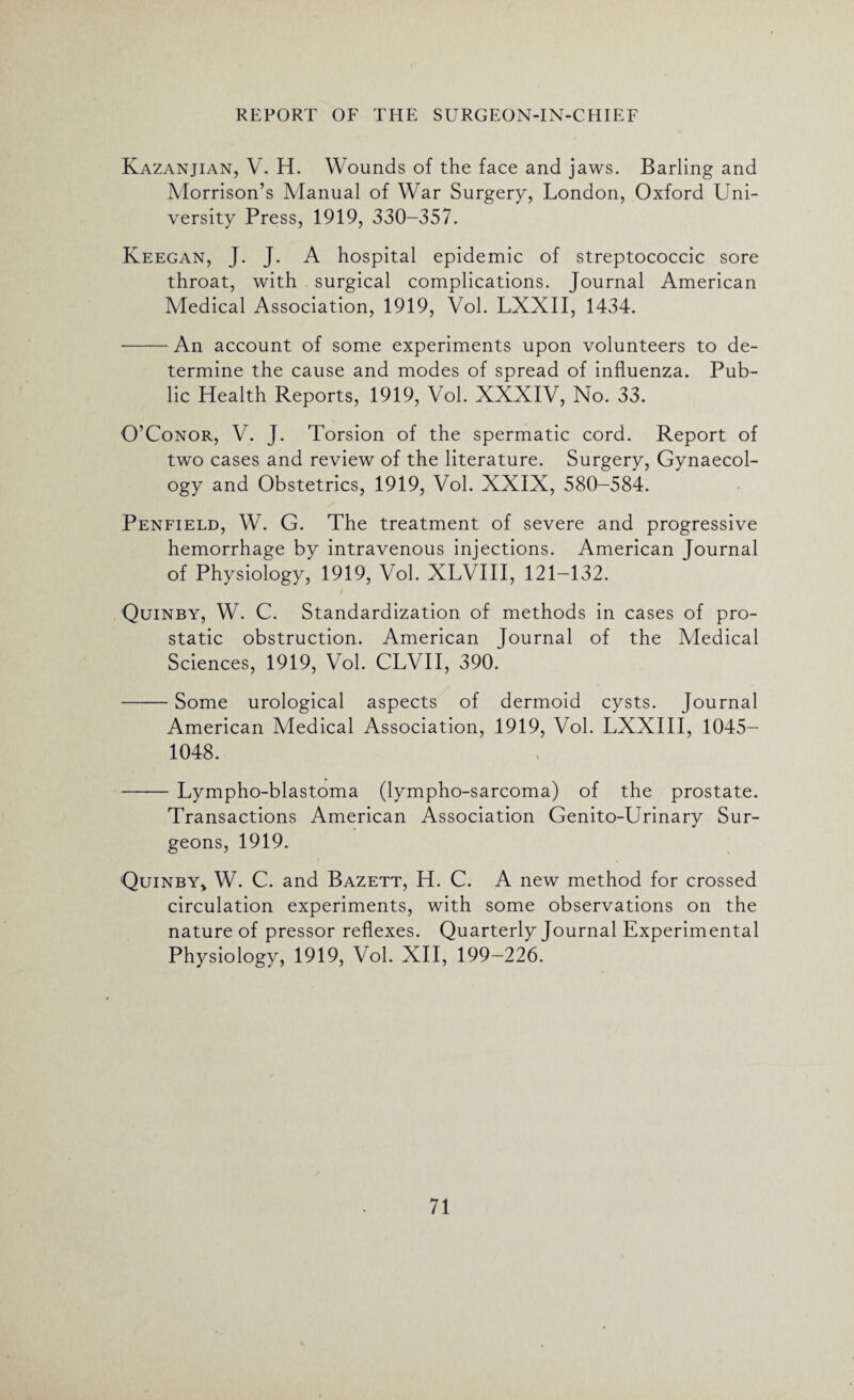 Kazanjian, V. H. Wounds of the face and jaws. Barling and Morrison’s Manual of War Surgery, London, Oxford Uni¬ versity Press, 1919, 330-357. Keegan, J. J. A hospital epidemic of streptococcic sore throat, with surgical complications. Journal American Medical Association, 1919, Vol. LXXII, 1434. -An account of some experiments upon volunteers to de¬ termine the cause and modes of spread of influenza. Pub¬ lic Health Reports, 1919, Vol. XXXIV, No. 33. O’Conor, V. J. Torsion of the spermatic cord. Report of tw'o cases and review of the literature. Surgery, Gynaecol¬ ogy and Obstetrics, 1919, Vol. XXIX, 580-584. Penfield, W. G. The treatment of severe and progressive hemorrhage by intravenous injections. American Journal of Physiology, 1919, Vol. XLVIII, 121-132. Quinby, W. C. Standardization of methods in cases of pro¬ static obstruction. American Journal of the Medical Sciences, 1919, Vol. CLVII, 390. -Some urological aspects of dermoid cysts. Journal American Medical Association, 1919, Vol. LXXIII, 1045- 1048. -Lympho-blastoma (lympho-sarcoma) of the prostate. Transactions American Association Genito-Urinary Sur¬ geons, 1919. Quinby* W. C. and Bazett, H. C. A new method for crossed circulation experiments, with some observations on the nature of pressor reflexes. Quarterly Journal Experimental Physiology, 1919, Vol. XII, 199-226.