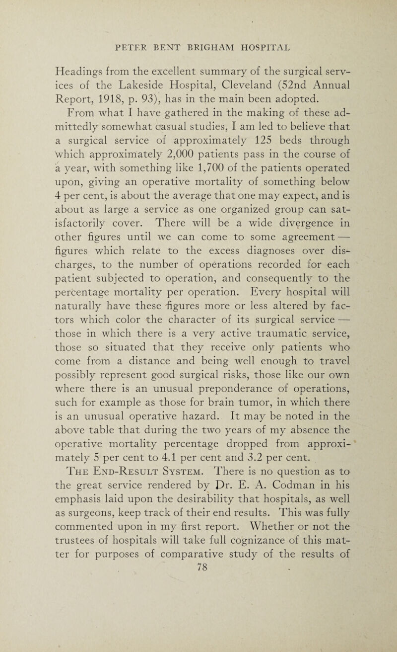 Headings from the excellent summary of the surgical serv¬ ices of the Lakeside Hospital, Cleveland (52nd Annual Report, 1918, p. 93), has in the main been adopted. From what I have gathered in the making of these ad¬ mittedly somewhat casual studies, I am led to believe that a surgical service of approximately 125 beds through which approximately 2,000 patients pass in the course of a year, with something like 1,700 of the patients operated upon, giving an operative mortality of something below 4 per cent, is about the average that one may expect, and is about as large a service as one organized group can sat¬ isfactorily cover. There will be a wide divergence in other figures until we can come to some agreement — figures which relate to the excess diagnoses over dis¬ charges, to the number of operations recorded for each patient subjected to operation, and consequently to the percentage mortality per operation. Every hospital will naturally have these figures more or less altered by fac¬ tors which color the character of its surgical service — those in which there is a very active traumatic service, those so situated that they receive only patients who come from a distance and being well enough to travel possibly represent good surgical risks, those like our own where there is an unusual preponderance of operations, such for example as those for brain tumor, in which there is an unusual operative hazard. It may be noted in the above table that during the two years of my absence the operative mortality percentage dropped from approxi¬ mately 5 per cent to 4.1 per cent and 3.2 per cent. The End-Result System. There is no question as to> the great service rendered by Dr. E. A. Codman in his emphasis laid upon the desirability that hospitals, as well as surgeons, keep track of their end results. This was fully commented upon in my first report. Whether or not the trustees of hospitals will take full cognizance of this mat¬ ter for purposes of comparative study of the results of