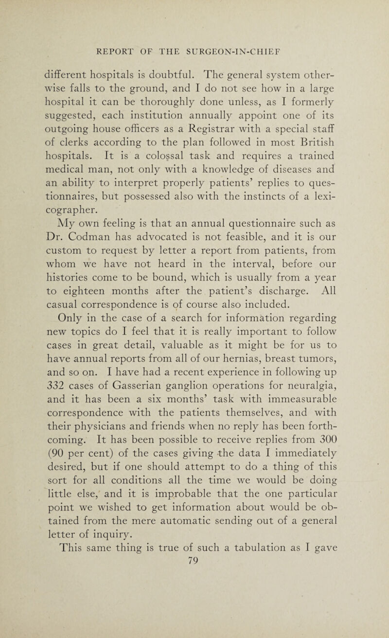 different hospitals is doubtful. The general system other¬ wise falls to the ground, and I do not see how in a large hospital it can be thoroughly done unless, as I formerly suggested, each institution annually appoint one of its outgoing house officers as a Registrar with a special staff of clerks according to the plan followed in most British hospitals. It is a colossal task and requires a trained medical man, not only with a knowledge of diseases and an ability to interpret properly patients’ replies to ques¬ tionnaires, but possessed also with the instincts of a lexi¬ cographer. My own feeling is that an annual questionnaire such as Dr. Codman has advocated is not feasible, and it is our custom to request by letter a report from patients, from whom we have not heard in the interval, before our histories come to be bound, which is usually from a year to eighteen months after the patient’s discharge. All casual correspondence is of course also included. Only in the case of a search for information regarding new topics do I feel that it is really important to follow cases in great detail, valuable as it might be for us to have annual reports from all of our hernias, breast tumors, and so on. I have had a recent experience in following up 332 cases of Gasserian ganglion operations for neuralgia, and it has been a six months’ task with immeasurable correspondence with the patients themselves, and with their physicians and friends when no reply has been forth¬ coming. It has been possible to receive replies from 300 (90 per cent) of the cases giving the data I immediately desired, but if one should attempt to do a thing of this sort for all conditions all the time we would be doing little else, and it is improbable that the one particular point we wished to get information about would be ob¬ tained from the mere automatic sending out of a general letter of inquiry. This same thing is true of such a tabulation as I gave
