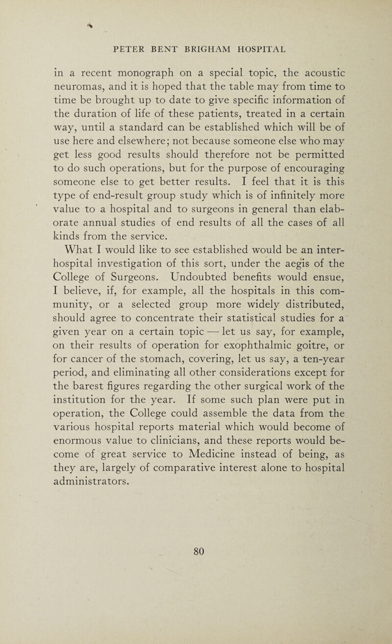 * in a recent monograph on a special topic, the acoustic neuromas, and it is hoped that the table may from time to time be brought up to date to give specific information of the duration of life of these patients, treated in a certain way, until a standard can be established which will be of use here and elsewhere; not because someone else who may get less good results should therefore not be permitted to do such operations, but for the purpose of encouraging someone else to get better results. I feel that it is this type of end-result group study which is of infinitely more value to a hospital and to surgeons in general than elab¬ orate annual studies of end results of all the cases of all kinds from the service. What I would like to see established would be an inter¬ hospital investigation of this sort, under the aegis of the College of Surgeons. Undoubted benefits would ensue, I believe, if, for example, all the hospitals in this com¬ munity, or a selected group more widely distributed, should agree to concentrate their statistical studies for a given year on a certain topic — let us say, for example, on their results of operation for exophthalmic goitre, or for cancer of the stomach, covering, let us say, a ten-year period, and eliminating all other considerations except for the barest figures regarding the other surgical work of the institution for the year. If some such plan were put in operation, the College could assemble the data from the various hospital reports material which would become of enormous value to clinicians, and these reports would be¬ come of great service to Medicine instead of being, as they are, largely of comparative interest alone to hospital administrators.