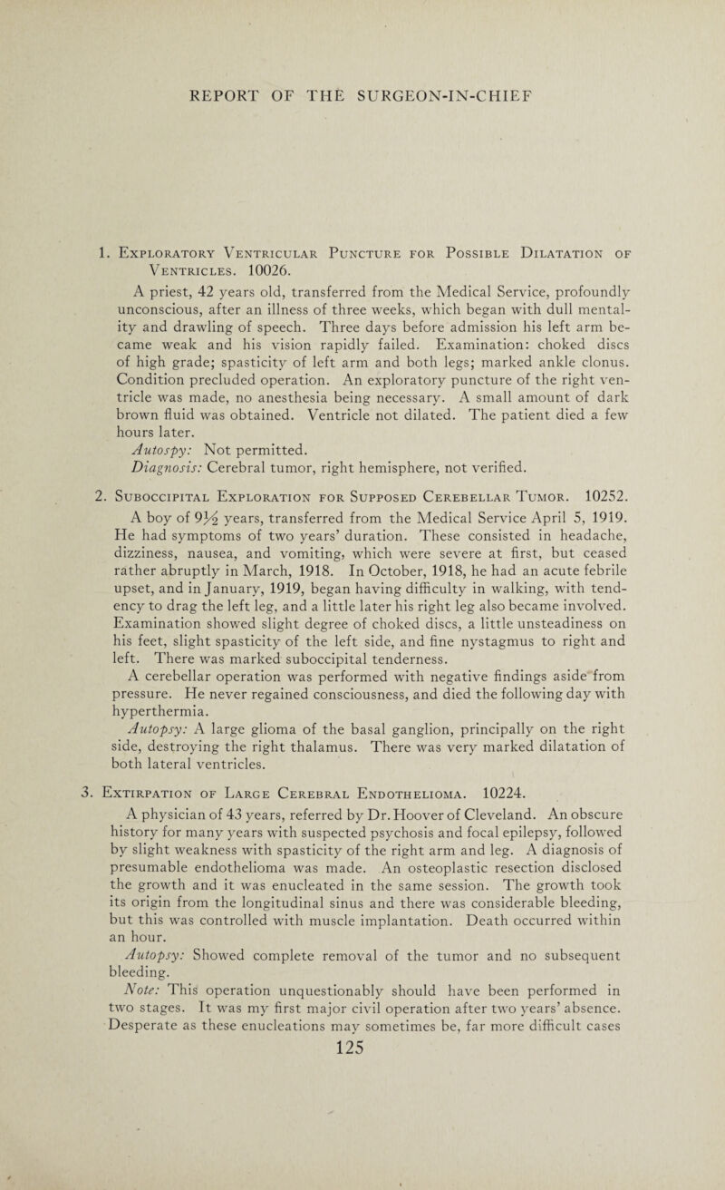 1. Exploratory Ventricular Puncture for Possible Dilatation of Ventricles. 10026. A priest, 42 years old, transferred from the Medical Service, profoundly unconscious, after an illness of three weeks, which began with dull mental¬ ity and drawling of speech. Three days before admission his left arm be¬ came weak and his vision rapidly failed. Examination: choked discs of high grade; spasticity of left arm and both legs; marked ankle clonus. Condition precluded operation. An exploratory puncture of the right ven¬ tricle was made, no anesthesia being necessary. A small amount of dark brown fluid was obtained. Ventricle not dilated. The patient died a few hours later. Autospy: Not permitted. Diagnosis: Cerebral tumor, right hemisphere, not verified. 2. Suboccipital Exploration for Supposed Cerebellar Tumor. 10252. A boy of 93dz years, transferred from the Medical Service April 5, 1919. He had symptoms of two years’ duration. These consisted in headache, dizziness, nausea, and vomiting, which were severe at first, but ceased rather abruptly in March, 1918. In October, 1918, he had an acute febrile upset, and in January, 1919, began having difficulty in walking, with tend¬ ency to drag the left leg, and a little later his right leg also became involved. Examination showed slight degree of choked discs, a little unsteadiness on his feet, slight spasticity of the left side, and fine nystagmus to right and left. There was marked suboccipital tenderness. A cerebellar operation was performed with negative findings aside from pressure. He never regained consciousness, and died the following day with hyperthermia. Autopsy: A large glioma of the basal ganglion, principally on the right side, destroying the right thalamus. There was very marked dilatation of both lateral ventricles. 3. Extirpation of Large Cerebral Endothelioma. 10224. A physician of 43 years, referred by Dr. Hoover of Cleveland. An obscure history for many years with suspected psychosis and focal epilepsy, followed by slight weakness with spasticity of the right arm and leg. A diagnosis of presumable endothelioma was made. An osteoplastic resection disclosed the growth and it was enucleated in the same session. The growth took its origin from the longitudinal sinus and there was considerable bleeding, but this was controlled with muscle implantation. Death occurred within an hour. Autopsy: Showed complete removal of the tumor and no subsequent bleeding. Note: This operation unquestionably should have been performed in two stages. It was my first major civil operation after two years’ absence. Desperate as these enucleations may sometimes be, far more difficult cases