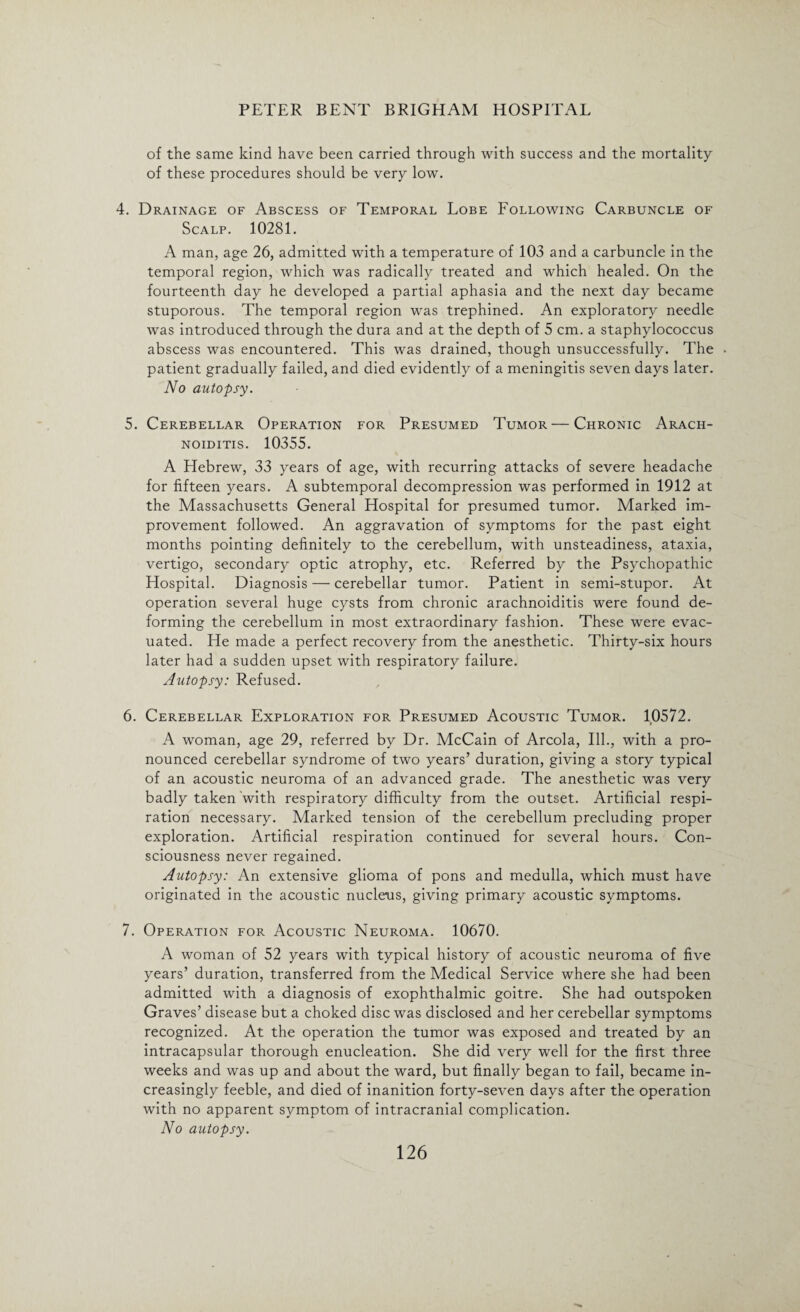 of the same kind have been carried through with success and the mortality of these procedures should be very low. 4. Drainage of Abscess of Temporal Lobe Following Carbuncle of Scalp. 10281. A man, age 26, admitted with a temperature of 103 and a carbuncle in the temporal region, which was radically treated and which healed. On the fourteenth day he developed a partial aphasia and the next day became stuporous. The temporal region was trephined. An exploratory needle was introduced through the dura and at the depth of 5 cm. a staphylococcus abscess was encountered. This was drained, though unsuccessfully. The patient gradually failed, and died evidently of a meningitis seven days later. No autopsy. 5. Cerebellar Operation for Presumed Tumor—Chronic Arach¬ noiditis. 10355. A Hebrew, 33 years of age, with recurring attacks of severe headache for fifteen years. A subtemporal decompression was performed in 1912 at the Massachusetts General Hospital for presumed tumor. Marked im¬ provement followed. An aggravation of symptoms for the past eight months pointing definitely to the cerebellum, with unsteadiness, ataxia, vertigo, secondary optic atrophy, etc. Referred by the Psychopathic Hospital. Diagnosis — cerebellar tumor. Patient in semi-stupor. At operation several huge cysts from chronic arachnoiditis were found de¬ forming the cerebellum in most extraordinary fashion. These were evac¬ uated. He made a perfect recovery from the anesthetic. Thirty-six hours later had a sudden upset with respiratory failure. Autopsy: Refused. 6. Cerebellar Exploration for Presumed Acoustic Tumor. 10572. A woman, age 29, referred by Dr. McCain of Areola, Ill., with a pro¬ nounced cerebellar syndrome of two years’ duration, giving a story typical of an acoustic neuroma of an advanced grade. The anesthetic was very badly taken with respiratory difficulty from the outset. Artificial respi¬ ration necessary. Marked tension of the cerebellum precluding proper exploration. Artificial respiration continued for several hours. Con¬ sciousness never regained. Autopsy: An extensive glioma of pons and medulla, which must have originated in the acoustic nucleus, giving primary acoustic symptoms. 7. Operation for Acoustic Neuroma. 10670. A woman of 52 years with typical history of acoustic neuroma of five years’ duration, transferred from the Medical Service where she had been admitted with a diagnosis of exophthalmic goitre. She had outspoken Graves’ disease but a choked disc was disclosed and her cerebellar symptoms recognized. At the operation the tumor was exposed and treated by an intracapsular thorough enucleation. She did very well for the first three weeks and was up and about the ward, but finally began to fail, became in¬ creasingly feeble, and died of inanition forty-seven days after the operation with no apparent symptom of intracranial complication. No autopsy.