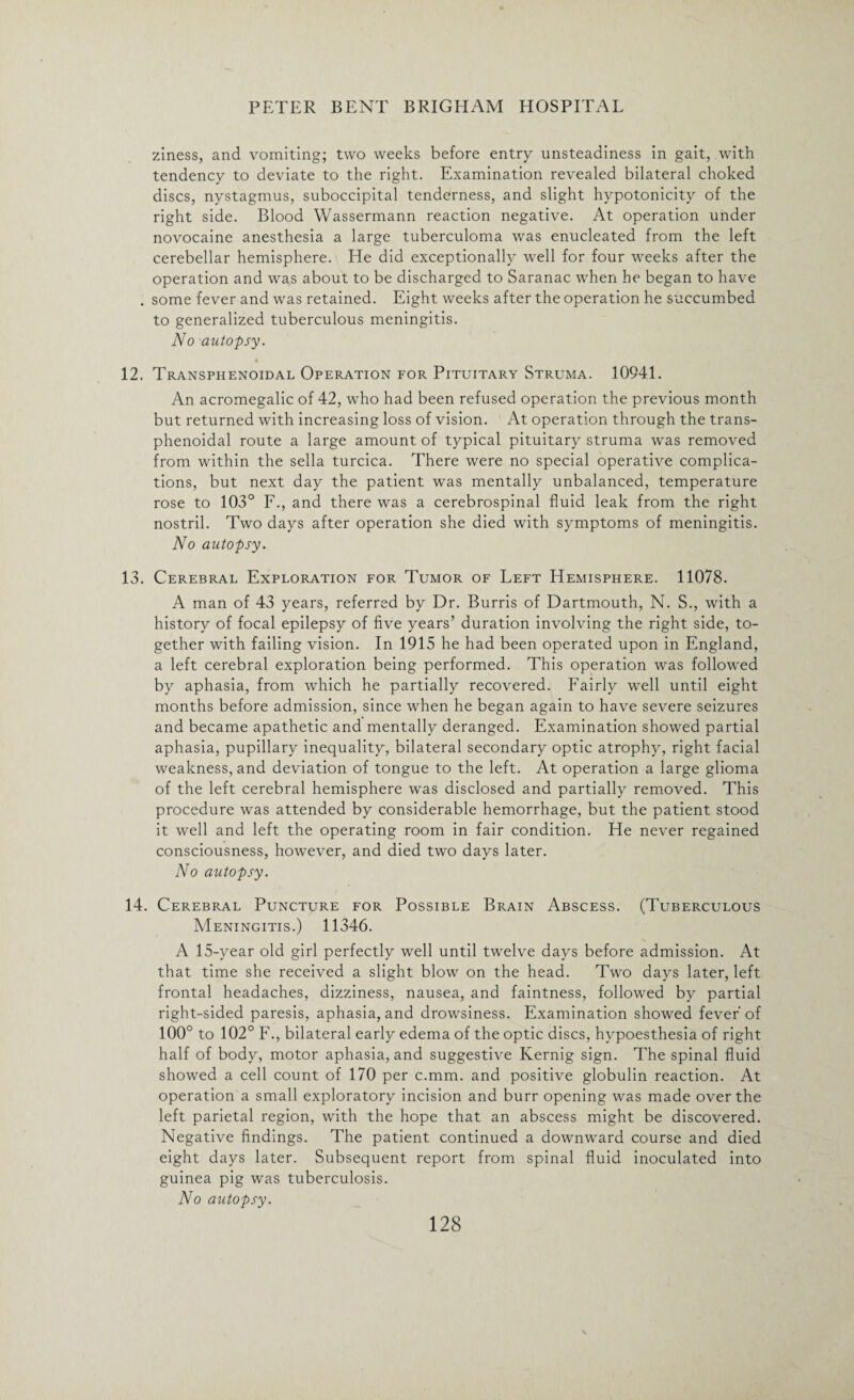 ziness, and vomiting; two weeks before entry unsteadiness in gait, with tendency to deviate to the right. Examination revealed bilateral choked discs, nystagmus, suboccipital tenderness, and slight hypotonicity of the right side. Blood Wassermann reaction negative. At operation under novocaine anesthesia a large tuberculoma was enucleated from the left cerebellar hemisphere. He did exceptionally well for four weeks after the operation and was about to be discharged to Saranac when he began to have . some fever and was retained. Eight weeks after the operation he succumbed to generalized tuberculous meningitis. No autopsy. 12. Transphenoidal Operation for Pituitary Struma. 10941. An acromegalic of 42, who had been refused operation the previous month but returned with increasing loss of vision. At operation through the trans¬ phenoidal route a large amount of typical pituitary struma was removed from within the sella turcica. There were no special operative complica¬ tions, but next day the patient was mentally unbalanced, temperature rose to 103° F., and there was a cerebrospinal fluid leak from the right nostril. Two days after operation she died with symptoms of meningitis. No autopsy. 13. Cerebral Exploration for Tumor of Left Hemisphere. 11078. A man of 43 years, referred by Dr. Burris of Dartmouth, N. S., with a history of focal epilepsy of five years’ duration involving the right side, to¬ gether with failing vision. In 1915 he had been operated upon in England, a left cerebral exploration being performed. This operation was followed by aphasia, from which he partially recovered. Fairly well until eight months before admission, since when he began again to have severe seizures and became apathetic and mentally deranged. Examination showed partial aphasia, pupillary inequality, bilateral secondary optic atrophy, right facial weakness, and deviation of tongue to the left. At operation a large glioma of the left cerebral hemisphere was disclosed and partially removed. This procedure was attended by considerable hemorrhage, but the patient stood it well and left the operating room in fair condition. He never regained consciousness, however, and died two days later. No autopsy. 14. Cerebral Puncture for Possible Brain Abscess. (Tuberculous Meningitis.) 11346. A 15-year old girl perfectly well until twelve days before admission. At that time she received a slight blow on the head. Two days later, left frontal headaches, dizziness, nausea, and faintness, followed by partial right-sided paresis, aphasia, and drowsiness. Examination showed fever of 100° to 102° F., bilateral early edema of the optic discs, hypoesthesia of right half of body, motor aphasia, and suggestive Kernig sign. The spinal fluid showed a cell count of 170 per c.mm. and positive globulin reaction. At operation a small exploratory incision and burr opening was made over the left parietal region, with the hope that an abscess might be discovered. Negative findings. The patient continued a downward course and died eight days later. Subsequent report from spinal fluid inoculated into guinea pig was tuberculosis. No autopsy.