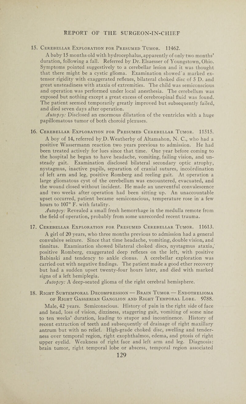 15. Cerebellar Exploration for Presumed Tumor. 11462. A baby 15 months old with hydrocephalus, apparently of only two months’ duration, following a fall. Referred by Dr. Elsaesser of Youngstown, Ohio. Symptoms pointed suggestively to a cerebellar lesion and it was thought that there might be a cystic glioma. Examination showed'a marked ex¬ tensor rigidity with exaggerated reflexes, bilateral choked disc of 5 D. and great unsteadiness with ataxia of extremities. The child was semiconscious and operation was performed under local anesthesia. The cerebellum was exposed but nothing except a great excess of cerebrospinal fluid was found. The patient seemed temporarily greatly improved but subsequently failed, and died seven days after operation. Autopsy: Disclosed an enormous dilatation of the ventricles with a huge papillomatous tumor of both choroid plexuses. 16. Cerebellar Exploration for Presumed Cerebellar Tumor. 11515. A boy of 14, referred by D. Weatherby of Altamahon, N. C., who had a positive Wassermann reaction two years previous to admission. He had been treated actively for lues since that time. One year before coming to the hospital he began to have headache, vomiting, failing vision, and un¬ steady gait. Examination disclosed bilateral secondary optic atrophy, nystagmus, inactive pupils, separation of cranial sutures, incoordination of left arm and leg, positive Romberg and reeling gait. At operation a large gliomatous cyst of the cerebellum was encountered, evacuated, and the wound closed without incident. He made an uneventful convalescence and two weeks after operation had been sitting up. An unaccountable upset occurred, patient became semiconscious, temperature rose in a few hours to 107° F. with fatality. Autopsy: Revealed a small fresh hemorrhage in the medulla remote from the field of operation, probably from some unrecorded recent trauma. 17. Cerebellar Exploration for Presumed Cerebellar Tumor. 11613. A girl of 20 years, who three months previous to admission had a general convulsive seizure. Since that time headache, vomiting, double vision, and tinnitus. Examination showed bilateral choked discs, nystagmus ataxia,' positive Romberg, exaggerated deep reflexes on the left, with positive Babinski and tendency to ankle clonus. A cerebellar exploration was carried out with negative findings. The patient made a good ether recovery but had a sudden upset twenty-four hours later, and died with marked signs of a left hemiplegia. Autopsy: A deep-seated glioma of the right cerebral hemisphere. 18. Right Subtemporal Decompression — Brain Tumor — Endothelioma of Right Gasserian Ganglion and Right Temporal Lobe. 9788. Male, 42 years. Semiconscious. History of pain in the right side of face and head, loss of vision, dizziness, staggering gait, vomiting of some nine to ten weeks’ duration, leading to stupor and incontinence. History of recent extraction of teeth and subsequently of drainage of right maxillary antrum but with no relief. High-grade choked disc, swelling and tender¬ ness over temporal region, right exophthalmos, edema, and ptosis of right upper eyelid. Weakness of right face and left arm and leg. Diagnosis: brain tumor, right temporal lobe or abscess, temporal region associated