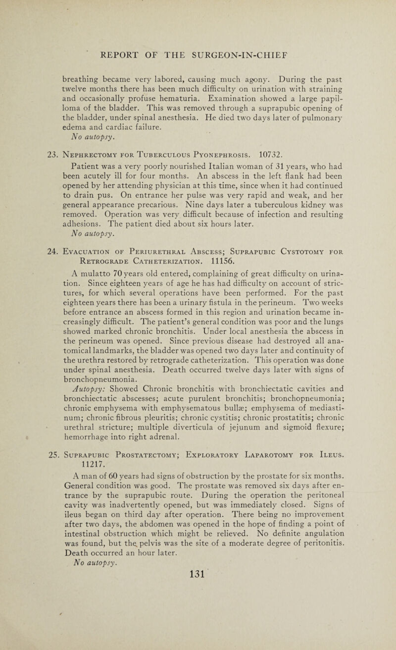 breathing became very labored, causing much agony. During the past twelve months there has been much difficulty on urination with straining and occasionally profuse hematuria. Examination showed a large papil¬ loma of the bladder. This was removed through a suprapubic opening of the bladder, under spinal anesthesia. He died two days later of pulmonary edema and cardiac failure. No autopsy. 23. Nephrectomy for Tuberculous Pyonephrosis. 10732. Patient was a very poorly nourished Italian woman of 31 years, who had been acutely ill for four months. An abscess in the left flank had been opened by her attending physician at this time, since when it had continued to drain pus. On entrance her pulse was very rapid and weak, and her general appearance precarious. Nine days later a tuberculous kidney was removed. Operation was very difficult because of infection and resulting adhesions. The patient died about six hours later. No autopsy. 24. Evacuation of Periurethral Abscess; Suprapubic Cystotomy for Retrograde Catheterization. 11156. A mulatto 70 years old entered, complaining of great difficulty on urina¬ tion. Since eighteen years of age he has had difficulty on account of stric¬ tures, for which several operations have been performed. For the past eighteen years there has been a urinary fistula in the perineum. Two weeks before entrance an abscess formed in this region and urination became in¬ creasingly difficult. The patient’s general condition was poor and the lungs showed marked chronic bronchitis. Under local anesthesia the abscess in the perineum was opened. Since previous disease had destroyed all ana¬ tomical landmarks, the bladder was opened two days later and continuity of the urethra restored by retrograde catheterization. This operation was done under spinal anesthesia. Death occurred twelve days later with signs of bronchopneumonia. Autopsy: Showed Chronic bronchitis with bronchiectatic cavities and bronchiectatic abscesses; acute purulent bronchitis; bronchopneumonia; chronic emphysema with emphysematous bullae; emphysema of mediasti¬ num; chronic fibrous pleuritis; chronic cystitis; chronic prostatitis; chronic urethral stricture; multiple diverticula of jejunum and sigmoid flexure; hemorrhage into right adrenal. 25. Suprapubic Prostatectomy; Exploratory Laparotomy for Ileus. 11217. A man of 60 years had signs of obstruction by the prostate for six months. General condition was good. The prostate was removed six days after en¬ trance by the suprapubic route. During the operation the peritoneal cavity was inadvertently opened, but was immediately closed. Signs of ileus began on third day after operation. There being no improvement after two days, the abdomen was opened in the hope of finding a point of intestinal obstruction which might be relieved. No definite angulation was found, but the. pelvis was the site of a moderate degree of peritonitis. Death occurred an hour later. No autopsy.