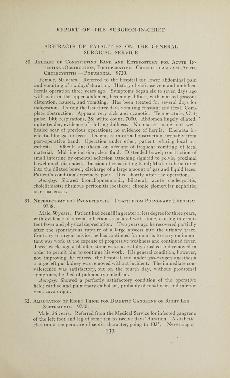 ABSTRACTS OF FATALITIES ON THE GENERAL SURGICAL SERVICE 30. Release of Constricting Band and Enterostomy for Acute In¬ testinal Obstruction; Postoperative. Cholelithiasis and Acute Cholecystitis — Pneumonia. 9720. Female, 50 years. Referred to the hospital for lower abdominal pain and vomiting of six days’ duration. History of varicose vein and umbilical hernia operation three years ago. Symptoms began six to seven days ago with pain in the upper abdomen, becoming diffuse, with marked gaseous distention, nausea, and vomiting. Has been treated for several days for indigestion. During the last three days vomiting constant and fecal. Com¬ plete obstruction. Appears very sick and cyanotic. Temperature, 97.3; pulse, 140; respirations, 28; white count, 7000. Abdomen hugely dilated, quite tender, evidence of shifting dullness. No masses made out; well- healed scar of previous operations; no evidence of hernia. Enemata in¬ effectual for gas or feces. Diagnosis: intestinal obstruction, probably from post-operative band. Operation under ether, patient refusing local an¬ esthesia. Difficult anesthesia on account of frequent vomiting of fecal material. Mid-line incision; clear fluid. Distended bowel; constriction of small intestine by omental adhesion attaching sigmoid to pelvis; proximal bowel much distended. Incision of constricting band; Mixter tube sutured into the dilated bowel; discharge of a large amount of gas and liquid feces. Patient’s condition extremely poor. Died shortly after the operation. Autopsy: Showed bronchopneumonia, bilateral; acute cholecystitis; cholelithiasis; fibrinous peritonitis localized; chronic glomerular nephritis; arteriosclerosis. 31. Nephrectomy for Pyonephrosis. Death from Pulmonary Embolism. 9738. Male, 50 years. Patient had been ill in greater or less degree for three years, with evidence of a renal infection associated with stone, causing intermit¬ tent fever and physical depreciation. Two years ago he recovered partially after the spontaneous rupture of a large abscess into the urinary tract. Contrary to urgent advice, he has continued for months to carry on impor¬ tant war work at the expense of progressive weakness and continued fever. Three weeks ago a bladder stone was successfully crushed and removed in order to permit him to continue his work. His general condition, however, not improving, he entered the hospital, and under gas-oxygen anesthesia a large left pus kidney was removed without incident. The immediate con¬ valescence was satisfactory, but on the fourth day, without prodromal symptoms, he died of pulmonary embolism. Autopsy: Showed a perfectly satisfactory condition of the operative field; cardiac and pulmonary embolism, probably of renal vein and inferior vena cava origin. 32. Amputation of Right Thigh for Diabetic Gangrene of Right Leg — Septicaemia. 9750. Male, 36 years. Referred from the Medical Service for infected gangrene of the left foot and leg of some ten to twelve days’ duration. A diabetic. Has. run a temperature of septic character, going to 103°. Never sugar-