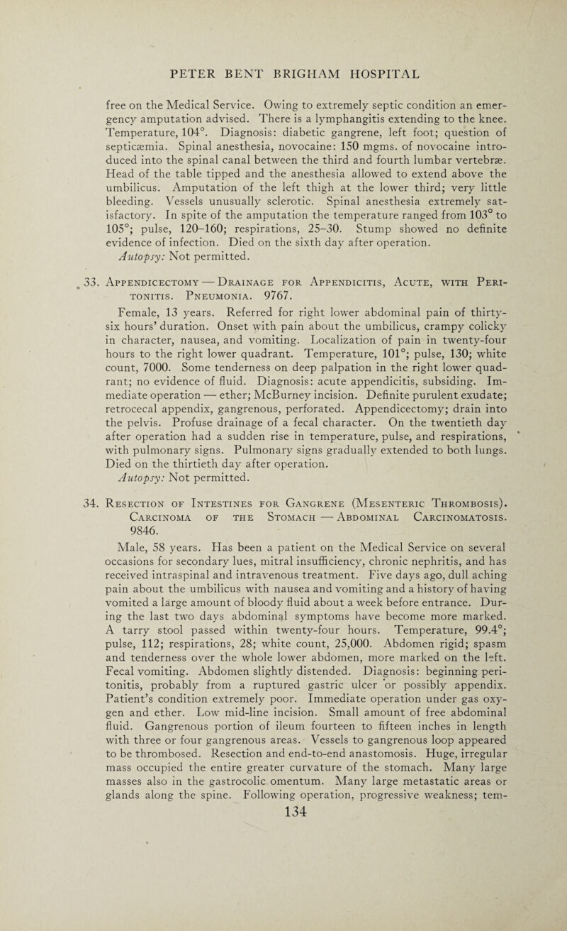 free on the Medical Service. Owing to extremely septic condition an emer¬ gency amputation advised. There is a lymphangitis extending to the knee. Temperature, 104°. Diagnosis: diabetic gangrene, left foot; question of septicaemia. Spinal anesthesia, novocaine: 150 mgms. of novocaine intro¬ duced into the spinal canal between the third and fourth lumbar vertebrae. Head of the table tipped and the anesthesia allowed to extend above the umbilicus. Amputation of the left thigh at the lower third; very little bleeding. Vessels unusually sclerotic. Spinal anesthesia extremely sat¬ isfactory. In spite of the amputation the temperature ranged from 103° to 105°; pulse, 120-160; respirations, 25-30. Stump showed no definite evidence of infection. Died on the sixth day after operation. Autopsy: Not permitted. 33. Appendicectomy— Drainage for Appendicitis, Acute, with Peri¬ tonitis. Pneumonia. 9767. Female, 13 years. Referred for right lower abdominal pain of thirty- six hours’ duration. Onset with pain about the umbilicus, crampy colicky in character, nausea, and vomiting. Localization of pain in twenty-four hours to the right lower quadrant. Temperature, 101°; pulse, 130; white count, 7000. Some tenderness on deep palpation in the right lower quad¬ rant; no evidence of fluid. Diagnosis: acute appendicitis, subsiding. Im¬ mediate operation — ether; McBurney incision. Definite purulent exudate; retrocecal appendix, gangrenous, perforated. Appendicectomy; drain into the pelvis. Profuse drainage of a fecal character. On the twentieth day after operation had a sudden rise in temperature, pulse, and respirations, with pulmonary signs. Pulmonary signs gradually extended to both lungs. Died on the thirtieth day after operation. Autopsy: Not permitted. 34. Resection of Intestines for Gangrene (Mesenteric Thrombosis). Carcinoma of the Stomach—Abdominal Carcinomatosis. 9846. Male, 58 years. Has been a patient on the Medical Service on several occasions for secondary lues, mitral insufficiency, chronic nephritis, and has received intraspinal and intravenous treatment. Five days ago, dull aching pain about the umbilicus with nausea and vomiting and a history of having vomited a large amount of bloody fluid about a week before entrance. Dur¬ ing the last two days abdominal symptoms have become more marked. A tarry stool passed within twenty-four hours. Temperature, 99.4°; pulse, 112; respirations, 28; white count, 25,000. Abdomen rigid; spasm and tenderness over the whole lower abdomen, more marked on the left. Fecal vomiting. Abdomen slightly distended. Diagnosis: beginning peri¬ tonitis, probably from a ruptured gastric ulcer or possibly appendix. Patient’s condition extremely poor. Immediate operation under gas oxy¬ gen and ether. Low mid-line incision. Small amount of free abdominal fluid. Gangrenous portion of ileum fourteen to fifteen inches in length with three or four gangrenous areas. Vessels to gangrenous loop appeared to be thrombosed. Resection and end-to-end anastomosis. Huge, irregular mass occupied the entire greater curvature of the stomach. Many large masses also in the gastrocolic omentum. Many large metastatic areas or glands along the spine. Following operation, progressive weakness; tern-