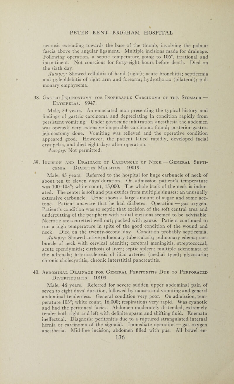 necrosis extending towards the base of the thumb, involving the palmar fascia above the angular ligament. Multiple incisions made for drainage. Following operation, a septic temperature, going to 106°, irrational and incontinent. Not conscious for forty-eight hours before death. Died on the sixth day. Autopsy: Showed cellulitis of hand (right); acute bronchitis; septicemia and pylephlebitis of right arm and forearm; hydrothorax (bilateral); pul¬ monary emphysema. 38. Gastro-Jejunostomy for Inoperable Carcinoma of the Stomach — Erysipelas. 9947. Male, 53 years. An emaciated man presenting the typical history and findings of gastric carcinoma and depreciating in condition rapidly from persistent vomiting. Under novocaine infiltration anesthesia the abdomen was opened; very extensive inoperable carcinoma found; posterior gastro¬ jejunostomy done. Vomiting was relieved and the operative condition appeared good. However, the patient failed rapidly, developed facial erysipelas, and died eight days after operation. Autopsy: Not permitted. 39. Incision and Drainage of Carbuncle of Neck — General Septi¬ cemia— Diabetes Mellitus. 10019. Male, 43 years. Referred to the hospital for huge carbuncle of neck of about ten to eleven days’duration. On admission patient’s temperature was 100-103°; white count, 15,000. The whole back of the neck is indur¬ ated. The center is soft and pus exudes from multiple sinuses: an unusually extensive carbuncle. Urine shows a large amount of sugar and some ace¬ tone. Patient unaware that he had diabetes. Operation — gas oxygen. Patient’s condition was so septic that excision of the soft central area and undercutting of the periphery with radial incisions seemed to be advisable. Necrotic area*curetted well out; packed with gauze. Patient continued to run a high temperature in spite of the good condition of the wound and neck. Died on the twenty-second day. Condition probably septicemia. Autopsy: Showed active pulmonary tuberculosis; pulmonary edema; car¬ buncle of neck with cervical adenitis; cerebral meningitis, streptococcal; acute ependymitis; cirrhosis of liver; septic spleen; multiple adenomata of the adrenals; Arteriosclerosis of iliac arteries (medial type); glycosuria; chronic cholecystitis; chronic interstitial pancreatitis. 40. Abdominal Drainage for General Peritonitis Due to Perforated Diverticulitis. 10109. Male, 46 years. Referred for severe sudden upper abdominal pain of seven to eight days’ duration, followed by nausea and vomiting and general abdominal tenderness. General condition very poor. On admission, tem¬ perature 103°; white count, 16,000; respirations very rapid. Was cyanotic and had the peritoneal facies. Abdomen moderately distended, extremely tender both right and left with definite spasm and shifting fluid. Enemata ineffectual. Diagnosis: peritonitis due to a ruptured strangulated internal hernia or carcinoma of the sigmoid. Immediate operation — gas oxygen anesthesia. Mid-line incision; abdomen filled with pus. All bowel en-