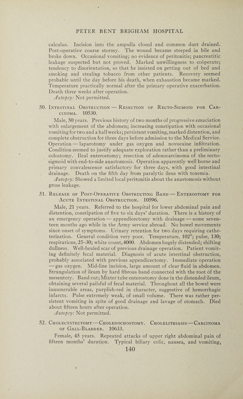 calculus. Incision into the ampulla closed and common duct drained. Post-operative course stormy. The wound became steeped in bile and broke down. Occasional vomiting; no evidence of peritonitis; pancreatitic leakage suspected but not proved. Marked unwillingness to cooperate; tendency to disorientation, so that he insisted on getting out of bed and smoking and stealing tobacco from other patients. Recovery seemed probable until the day before his death, when exhaustion became marked. Temperature practically normal after the primary operative exacerbation. Death three weeks after operation. Autopsy: Not permitted. 50. Intestinal Obstruction — Resection of Recto-Sigmoid for Car¬ cinoma. 10530. Male, 50 years. Previous history of two months of progressive emaciation with enlargement of the abdomen; increasing constipation with occasional vomiting for two and a half weeks; persistent vomiting, marked distention, and complete obstruction for three days before admission to the Medical Service. Operation — laparotomy under gas oxygen and novocaine infiltration. Condition seemed to justify adequate exploration rather than a preliminary colostomy. Ileal enterostomy; resection of adenocarcinoma of the recto¬ sigmoid with end-to-side anastomosis. Operation apparently well borne and primary convalescence satisfactory for three days, with good intestinal drainage. Death on the fifth day from paralytic ileus with toxemia. Autopsy: Showed a limited local peritonitis about the anastomosis without gross leakage. 51. Release of Post-Operative Obstructing Band — Enterostomy for Acute Intestinal Obstruction. 10596. Male, 21 years. Referred to the hospital for lower abdominal pain and distention, constipation of five to six days’ duration. There is a history of an emergency operation — appendicectomy with drainage — some seven¬ teen months ago while in the Army service abroad. No bowel movements since onset of symptoms. Urinary retention for two days requiring cathe¬ terization. General condition very poor. Temperature, 102°; pulse, 130; respirations, 25-30; white count, 4000. Abdomen hugely distended; shifting dullness. Well-healed scar of previous drainage operation. Patient vomit¬ ing definitely fecal material. Diagnosis of acute intestinal obstruction, probably associated with previous appendicectomy. Immediate operation — gas oxygen. Mid-line incision, large amount of clear fluid in abdomen. Strangulation of ileum by hard fibrous band connected with the root of the mesentery. Band cut; Mixter tube enterostomy done in the distended ileum, obtaining several pailsful of fecal material. Throughout all the bowel were innumerable areas, purplish-red in character, suggestive of hemorrhagic infarcts. Pulse extremely weak, of small volume. There was rather per¬ sistent vomiting in spite of good drainage and lavage of stomach. Died about fifteen hours after operation. Autopsy: Not permitted. 52. Cholecystectomy — Choledochostomy. Cholelithiasis — Carcinoma of Gall-Bladder. 10633. Female, 45 years. Repeated attacks of upper right abdominal pain of fifteen months’ duration. Typical biliary colic, nausea, and vomiting,