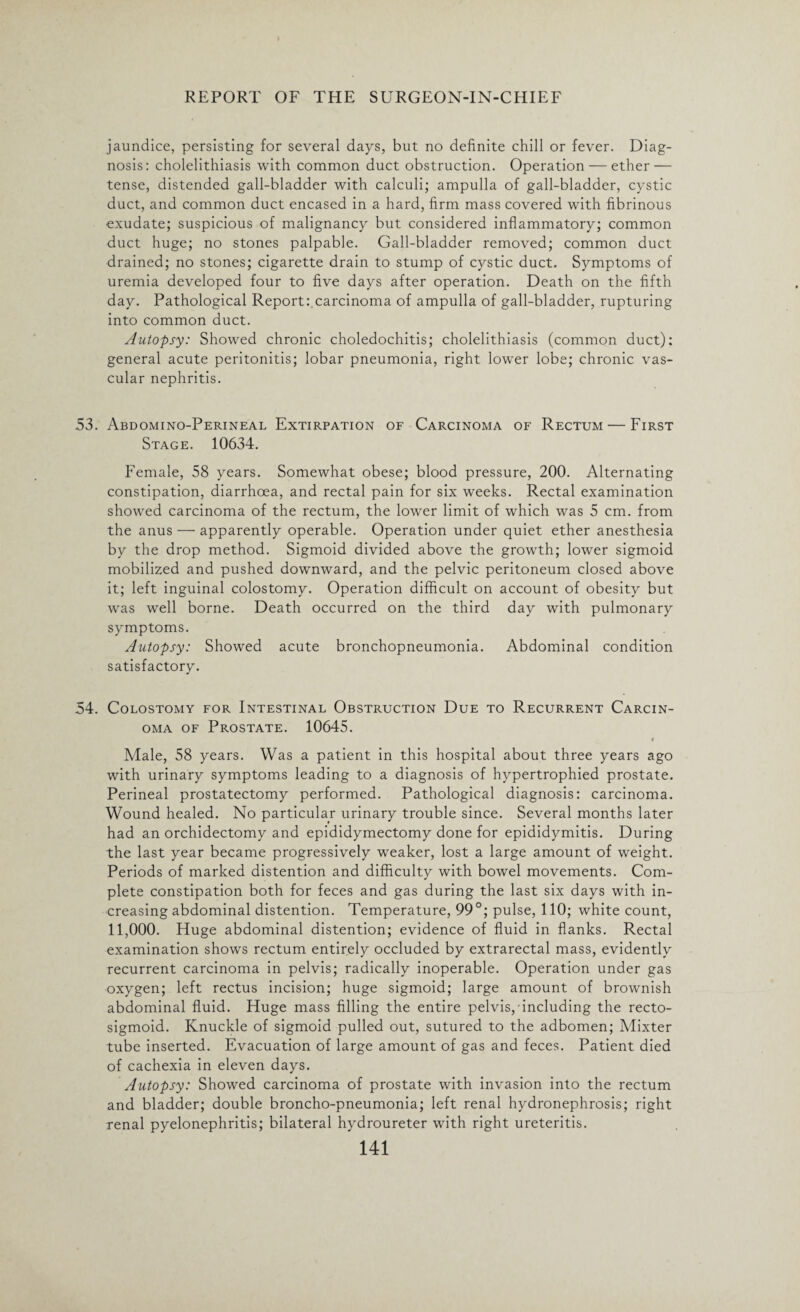 jaundice, persisting for several days, but no definite chill or fever. Diag¬ nosis: cholelithiasis with common duct obstruction. Operation — ether — tense, distended gall-bladder with calculi; ampulla of gall-bladder, cystic duct, and common duct encased in a hard, firm mass covered with fibrinous exudate; suspicious of malignancy but considered inflammatory; common duct huge; no stones palpable. Gall-bladder removed; common duct drained; no stones; cigarette drain to stump of cystic duct. Symptoms of uremia developed four to five days after operation. Death on the fifth day. Pathological Report: carcinoma of ampulla of gall-bladder, rupturing into common duct. Autopsy: Showed chronic choledochitis; cholelithiasis (common duct): general acute peritonitis; lobar pneumonia, right lower lobe; chronic vas¬ cular nephritis. 53. Abdomino-Perineal Extirpation of Carcinoma of Rectum — First Stage. 10634. Female, 58 years. Somewhat obese; blood pressure, 200. Alternating constipation, diarrhoea, and rectal pain for six weeks. Rectal examination showed carcinoma of the rectum, the lower limit of which was 5 cm. from the anus — apparently operable. Operation under quiet ether anesthesia by the drop method. Sigmoid divided above the growth; lower sigmoid mobilized and pushed downward, and the pelvic peritoneum closed above it; left inguinal colostomy. Operation difficult on account of obesity but was well borne. Death occurred on the third day with pulmonary symptoms. Autopsy: Showed acute bronchopneumonia. Abdominal condition satisfactory. 54. Colostomy for Intestinal Obstruction Due to Recurrent Carcin¬ oma of Prostate. 10645. i Male, 58 years. Was a patient in this hospital about three years ago with urinary symptoms leading to a diagnosis of hypertrophied prostate. Perineal prostatectomy performed. Pathological diagnosis: carcinoma. Wound healed. No particular urinary trouble since. Several months later had an orchidectomy and epididymectomy done for epididymitis. During the last year became progressively weaker, lost a large amount of weight. Periods of marked distention and difficulty with bowel movements. Com¬ plete constipation both for feces and gas during the last six days with in¬ creasing abdominal distention. Temperature, 99°; pulse, 110; white count, 11,000. Huge abdominal distention; evidence of fluid in flanks. Rectal examination shows rectum entirely occluded by extrarectal mass, evidently recurrent carcinoma in pelvis; radically inoperable. Operation under gas oxygen; left rectus incision; huge sigmoid; large amount of brownish abdominal fluid. Huge mass filling the entire pelvis/including the recto¬ sigmoid. Knuckle of sigmoid pulled out, sutured to the adbomen; Mixter tube inserted. Evacuation of large amount of gas and feces. Patient died of cachexia in eleven days. Autopsy: Showed carcinoma of prostate with invasion into the rectum and bladder; double broncho-pneumonia; left renal hydronephrosis; right renal pyelonephritis; bilateral hydroureter with right ureteritis.