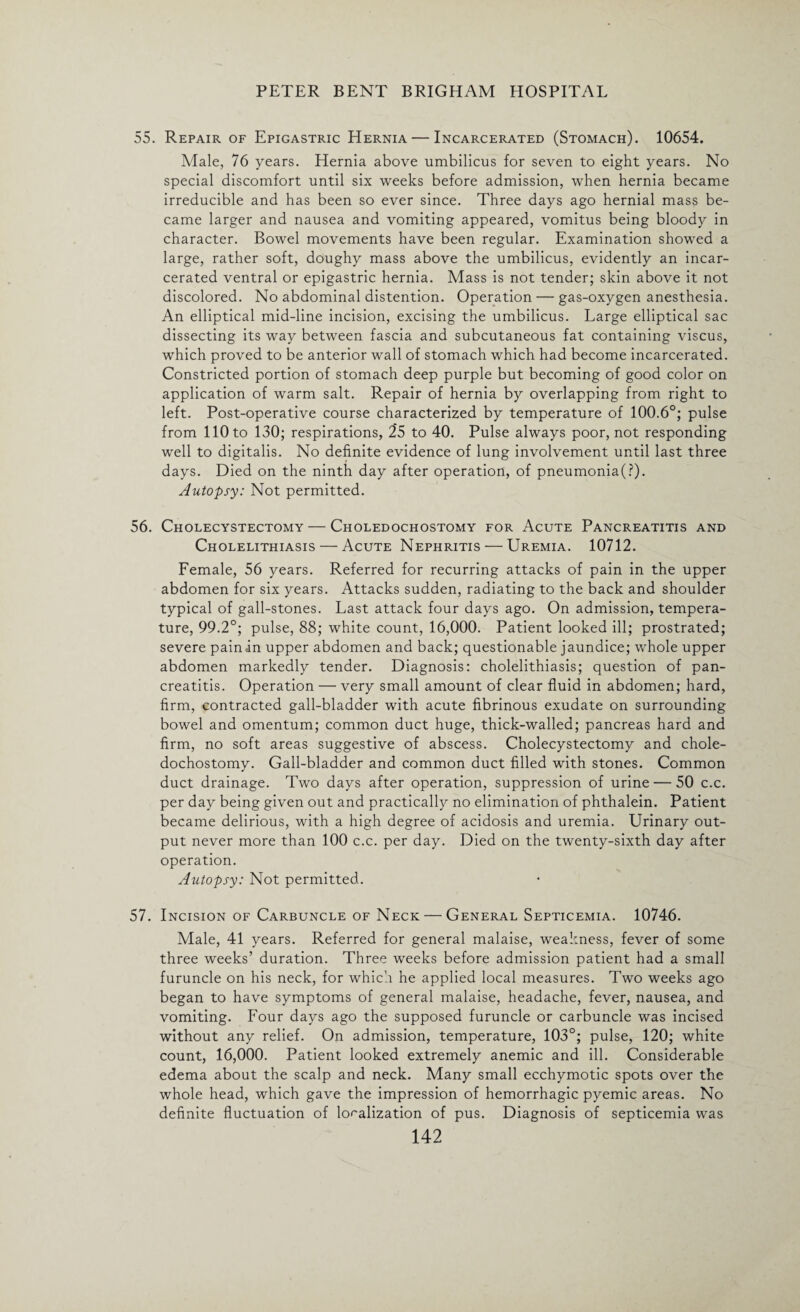 55. Repair of Epigastric Hernia — Incarcerated (Stomach). 10654. Male, 76 years. Hernia above umbilicus for seven to eight years. No special discomfort until six weeks before admission, when hernia became irreducible and has been so ever since. Three days ago hernial mass be¬ came larger and nausea and vomiting appeared, vomitus being bloody in character. Bowel movements have been regular. Examination showed a large, rather soft, doughy mass above the umbilicus, evidently an incar¬ cerated ventral or epigastric hernia. Mass is not tender; skin above it not discolored. No abdominal distention. Operation — gas-oxygen anesthesia. An elliptical mid-line incision, excising the umbilicus. Large elliptical sac dissecting its way between fascia and subcutaneous fat containing viscus, which proved to be anterior wall of stomach which had become incarcerated. Constricted portion of stomach deep purple but becoming of good color on application of warm salt. Repair of hernia by overlapping from right to left. Post-operative course characterized by temperature of 100.6°; pulse from 110 to 130; respirations, 25 to 40. Pulse always poor, not responding well to digitalis. No definite evidence of lung involvement until last three days. Died on the ninth day after operation, of pneumonia(?). Autopsy: Not permitted. 56. Cholecystectomy — Choledochostomy for Acute Pancreatitis and Cholelithiasis — Acute Nephritis — Uremia. 10712. Female, 56 years. Referred for recurring attacks of pain in the upper abdomen for six years. Attacks sudden, radiating to the back and shoulder typical of gall-stones. Last attack four days ago. On admission, tempera¬ ture, 99.2°; pulse, 88; white count, 16,000. Patient looked ill; prostrated; severe pain in upper abdomen and back; questionable jaundice; whole upper abdomen markedly tender. Diagnosis: cholelithiasis; question of pan¬ creatitis. Operation — very small amount of clear fluid in abdomen; hard, firm, contracted gall-bladder with acute fibrinous exudate on surrounding bowel and omentum; common duct huge, thick-walled; pancreas hard and firm, no soft areas suggestive of abscess. Cholecystectomy and chole¬ dochostomy. Gall-bladder and common duct filled with stones. Common duct drainage. Two days after operation, suppression of urine — 50 c.c. per day being given out and practically no elimination of phthalein. Patient became delirious, with a high degree of acidosis and uremia. Urinary out¬ put never more than 100 c.c. per day. Died on the twenty-sixth day after operation. Autopsy: Not permitted. 57. Incision of Carbuncle of Neck — General Septicemia. 10746. Male, 41 years. Referred for general malaise, weakness, fever of some three weeks’ duration. Three weeks before admission patient had a small furuncle on his neck, for which he applied local measures. Two weeks ago began to have symptoms of general malaise, headache, fever, nausea, and vomiting. Four days ago the supposed furuncle or carbuncle was incised without any relief. On admission, temperature, 103°; pulse, 120; white count, 16,000. Patient looked extremely anemic and ill. Considerable edema about the scalp and neck. Many small ecchymotic spots over the whole head, which gave the impression of hemorrhagic pyemic areas. No definite fluctuation of localization of pus. Diagnosis of septicemia was