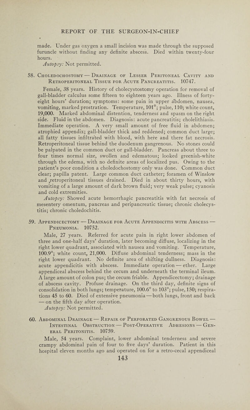 made. Under gas oxygen a small incision was made through the supposed furuncle without finding any definite abscess. Died within twenty-four hours. Autopsy: Not permitted. 58. Choledochostomy—Drainage of Lesser Peritoneal Cavity and Retroperitoneal Tissue for Acute Pancreatitis. 10747. Female, 38 years. History of cholecystostomy operation for removal of gall-bladder calculus some fifteen to eighteen years ago. Illness of forty- eight hours’ duration; symptoms: some pain in upper a’bdomen, nausea, vomiting, marked prostration. Temperature, 101°; pulse, 110; white count, 19,000. Marked abdominal distention, tenderness and spasm on the right side. Fluid in the abdomen. Diagnosis: acute pancreatitis; cholelithiasis. Immediate operation. A very small amount of free fluid in abdomen; atrophied appendix; gall-bladder thick and reddened; common duct large; all fatty tissues infiltrated with blood, with here and there fat necrosis. Retroperitoneal tissue behind the duodenum gangrenous. No stones could be palpated in the common duct or gall-bladder. Pancreas about three to four times normal size, swollen and edematous; looked greenish-white through the edema, with no definite areas of localized pus. Owing to the patient’s poor condition a choledochostomy only was done. Common duct clear; papilla patent. Large common duct catheter; foramen of Winslow and ^retroperitoneal tissues drained. Died in about thirty hours, with vomiting of a large amount of dark brown fluid; very weak pulse; cyanosis and cold extremities. Autopsy: Showed acute hemorrhagic pancreatitis with fat necrosis of mesentery omentum, pancreas and peripancreatic tissue; chronic cholecys¬ titis; chronic choledochitis. 59. Appendicectomy — Drainage for Acute Appendicitis with Abscess — Pneumonia. 10752. Male, 27 years. Referred for acute pain in right lower abdomen of three and one-half days’ duration, later becoming diffuse, localizing in the right lower quadrant, associated with nausea and vomiting. Temperature, 100.9°; white count, 21,000. Diffuse abdominal tenderness; mass in the right lower quadrant. No definite area of shifting dullness. Diagnosis: acute appendicitis with abscess. Immediate operation — ether. Large appendiceal abscess behind the cecum and underneath the terminal ileum. A large amount of colon pus; the cecum friable. Appendicectomy; drainage of abscess cavity. Profuse drainage. On the third day, definite signs of consolidation in both lungs; temperature, 100.6° to 103°; pulse, 150; respira¬ tions 45 to 60. Died of extensive pneumonia — both lungs, front and back — on the fifth day after operation. Autopsy: Not permitted. 60. Abdominal Drainage — Repair of Perforated Gangrenous Bowel — Intestinal Obstruction — Post-Operative Adhesions — Gen¬ eral Peritonitis. 10759. Male, 54 years. Complaint, lower abdominal tenderness and severe crampy abdominal pain of four to five days’ duration. Patient in this hospital eleven months ago and operated on for a retro-cecal appendiceal