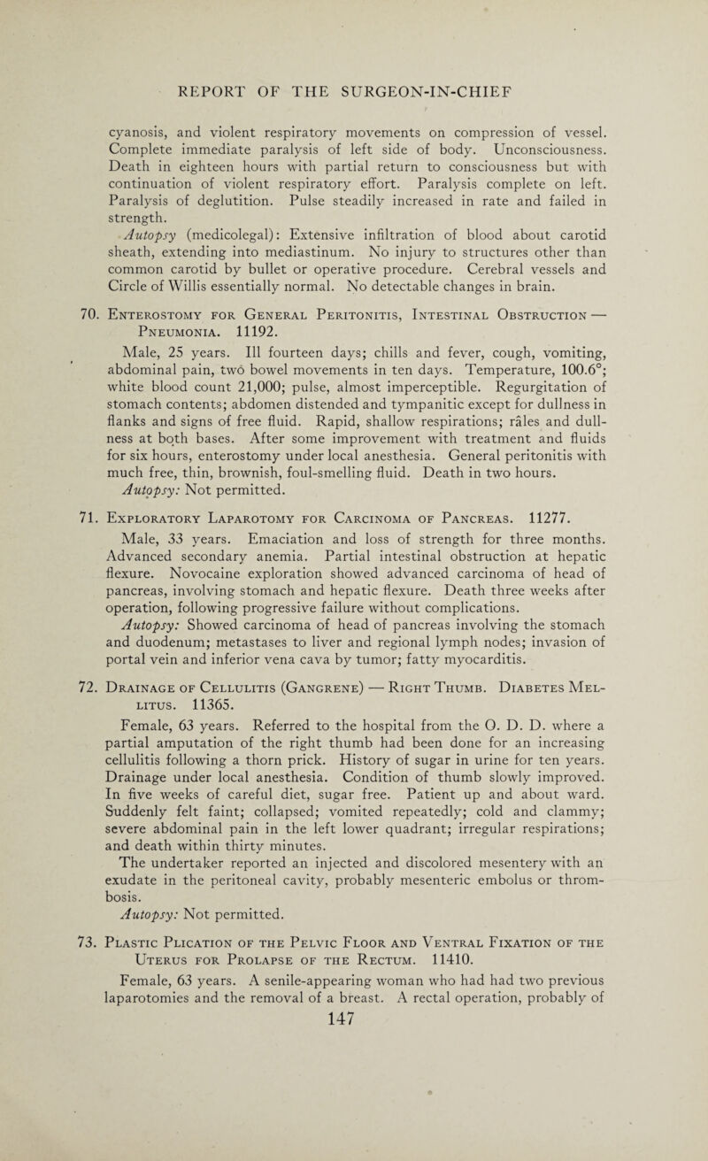 cyanosis, and violent respiratory movements on compression of vessel. Complete immediate paralysis of left side of body. Unconsciousness. Death in eighteen hours with partial return to consciousness but with continuation of violent respiratory effort. Paralysis complete on left. Paralysis of deglutition. Pulse steadily increased in rate and failed in strength. Autopsy (medicolegal): Extensive infiltration of blood about carotid sheath, extending into mediastinum. No injury to structures other than common carotid by bullet or operative procedure. Cerebral vessels and Circle of Willis essentially normal. No detectable changes in brain. 70. Enterostomy for General Peritonitis, Intestinal Obstruction — Pneumonia. 11192. Male, 25 years. Ill fourteen days; chills and fever, cough, vomiting, abdominal pain, two bowel movements in ten days. Temperature, 100.6°; white blood count 21,000; pulse, almost imperceptible. Regurgitation of stomach contents; abdomen distended and tympanitic except for dullness in flanks and signs of free fluid. Rapid, shallow respirations; rales and dull¬ ness at both bases. After some improvement with treatment and fluids for six hours, enterostomy under local anesthesia. General peritonitis with much free, thin, brownish, foul-smelling fluid. Death in two hours. Autopsy: Not permitted. 71. Exploratory Laparotomy for Carcinoma of Pancreas. 11277. Male, 33 years. Emaciation and loss of strength for three months. Advanced secondary anemia. Partial intestinal obstruction at hepatic flexure. Novocaine exploration showed advanced carcinoma of head of pancreas, involving stomach and hepatic flexure. Death three weeks after operation, following progressive failure without complications. Autopsy: Showed carcinoma of head of pancreas involving the stomach and duodenum; metastases to liver and regional lymph nodes; invasion of portal vein and inferior vena cava by tumor; fatty myocarditis. 72. Drainage of Cellulitis (Gangrene) — Right Thumb. Diabetes Mel- litus. 11365. Female, 63 years. Referred to the hospital from the O. D. D. where a partial amputation of the right thumb had been done for an increasing cellulitis following a thorn prick. History of sugar in urine for ten years. Drainage under local anesthesia. Condition of thumb slowly improved. In five weeks of careful diet, sugar free. Patient up and about ward. Suddenly felt faint; collapsed; vomited repeatedly; cold and clammy; severe abdominal pain in the left lower quadrant; irregular respirations; and death within thirty minutes. The undertaker reported an injected and discolored mesentery with an exudate in the peritoneal cavity, probably mesenteric embolus or throm¬ bosis. Autopsy: Not permitted. 73. Plastic Plication of the Pelvic Floor and Ventral Fixation of the Uterus for Prolapse of the Rectum. 11410. Female, 63 years. A senile-appearing woman who had had two previous laparotomies and the removal of a breast. A rectal operation, probably of
