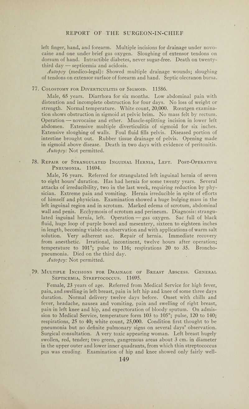 left finger, hand, and forearm. Multiple incisions for drainage under novo- caine and one under brief gas oxygen. Sloughing of extensor tendons on dorsum of hand. Intractible diabetes, never sugar-free. Death on twenty- third day — septicemia and acidosis. Autopsy (medico-legal): Showed multiple drainage wounds; sloughing of tendons on extensor surface of forearm and hand. Septic olecranon bursa. 77. Colostomy for Diverticulitis of Sigmoid. 11586. Male, 65 years. Diarrhoea for six months. Low abdominal pain with distention and incomplete obstruction for four days. No loss of weight or strength. Normal temperature. White count, 20,000. Roentgen examina¬ tion shows obstruction in sigmoid at pelvic brim. No mass felt by rectum. Operation — novocaine and ether. Muscle-splitting incision in lower left abdomen. Extensive multiple diverticulitis of sigmoid for six inches. Extensive sloughing of walls. Foul fluid fills pelvis. Diseased portion of intestine brought out. Rubber tissue drainage of pelvis. Opening made in sigmoid above disease. Death in two days with evidence of peritonitis. Autopsy: Not permitted. 78. Repair of Strangulated Inguinal Hernia, Left. Post-Operative Pneumonia. 11694. Male, 76 years. Referred for strangulated left inguinal hernia of seven to eight hours’ duration. Has had hernia for some twenty years. Several attacks of irreducibility, two in the last week, requiring reduction by phy¬ sician. Extreme pain and vomiting. Hernia irreducible in spite of efforts of himself and physician. Examination showed a huge bulging mass in the left inguinal region and in scrotum. Marked edema of scrotum, abdominal wall and penis. Ecchymosis of scrotum and perineum. Diagnosis: strangu¬ lated inguinal hernia, left. Operation — gas oxygen. Sac full of black fluid, huge loop of purple bowel and mesentery, sixteen to eighteen inches in length, becoming viable on observation and with applications of warm salt solution. Very adherent sac. Repair of hernia. Immediate recovery from anesthetic. Irrational, incontinent, twelve hours after operation; temperature to 101°; pulse to 116; respirations 20 to 35. Broncho¬ pneumonia. Died on the third day. Autopsy: Not permitted. 79. Multiple Incisions for Drainage of Breast Abscess. General Septicemia, Streptococcus. 11695. Female, 23 years of age. Referred from Medical Service for high fever, pain, and swelling in left breast, pain in left hip and knee of some three days duration. Normal delivery twelve days before. Onset with chills and fever, headache, nausea and vomiting, pain and swelling of right breast, pain in left knee and hip, and expectoration of bloody sputum. On admis¬ sion to Medical Service, temperature form 103 to 105°; pulse, 120 to 140; respirations, 25 to 40; white count, 25,000. Condition first thought to be pneumonia but no definite pulmonary signs on several days’ observation. Surgical consultation. A very toxic appearing woman. Left breast hugely swollen, red, tender; two green, gangrenous areas about 3 cm. in diameter in the upper outer and lower inner quadrants, from which thin streptococcus pus was exuding. Examination of hip and knee showed only fairly well-