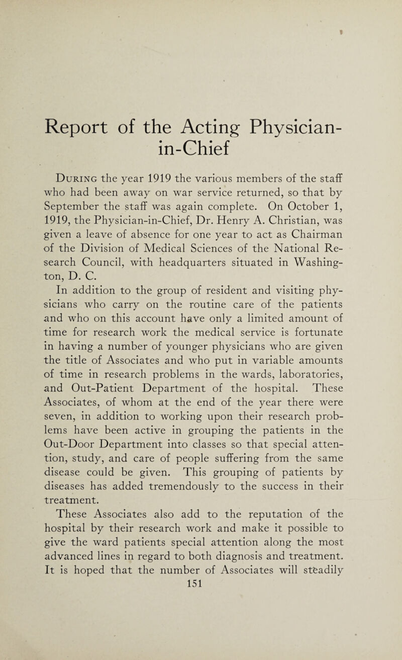 Report of the Acting Physician- in-Chief During the year 1919 the various members of the staff who had been away on war service returned, so that by September the staff was again complete. On October 1, 1919, the Physician-in-Chief, Dr. Henry A. Christian, was given a leave of absence for one year to act as Chairman of the Division of Medical Sciences of the National Re¬ search Council, with headquarters situated in Washing¬ ton, D. C. In addition to the group of resident and visiting phy¬ sicians who carry on the routine care of the patients and who on this account have only a limited amount of time for research work the medical service is fortunate in having a number of younger physicians who are given the title of Associates and who put in variable amounts of time in research problems in the wards, laboratories, and Out-Patient Department of the hospital. These Associates, of whom at the end of the year there were seven, in addition to working upon their research prob¬ lems have been active in grouping the patients in the Out-Door Department into classes so that special atten¬ tion, study, and care of people suffering from the same disease could be given. This grouping of patients by diseases has added tremendously to the success in their treatment. These Associates also add to the reputation of the hospital by their research work and make it possible to give the ward patients special attention along the most advanced lines in regard to both diagnosis and treatment. It is hoped that the number of Associates will stfeadily