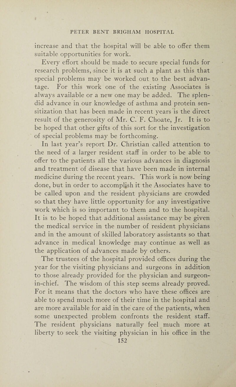 increase and that the hospital will be able to offer them suitable opportunities for work. Every effort should be made to secure special funds for research problems, since it is at such a plant as this that special problems may be worked out to the best advan¬ tage. For this work one of the existing Associates is always available or a new one may be added. The splen¬ did advance in our knowledge of asthma and protein sen¬ sitization that has been made in recent years is the direct result of the generosity of Mr. C. F. Choate, Jr. It is to be hoped that other gifts of this sort for the investigation of special problems may be forthcoming. In last year’s report Dr. Christian called attention to the need of a larger resident staff in order to be able to offer to the patients all the various advances in diagnosis and treatment of disease that have been made in internal medicine during the recent years. This work is now being done, but in order to accomplish it the Associates have to be called upon and the resident physicians are crowded so that they have little opportunity for any investigative work which is so important to them and to the hospital. It is to be hoped that additional assistance may be given the medical service in the number of resident physicians and in the amount of skilled laboratory assistants so that advance in medical knowledge may continue as well as the application of advances made by others. The trustees of the hospital provided offices during the year for the visiting physicians and surgeons in addition to those already provided for the physician and surgeon- in-chief. The wisdom of this step seems already proved. For it means that the doctors who have these offices are able to spend much more of their time in the hospital and are more available for aid in the care of the patients, when some unexpected problem confronts the resident staff. The resident physicians naturally feel much more at liberty to seek the visiting physician in his office in the