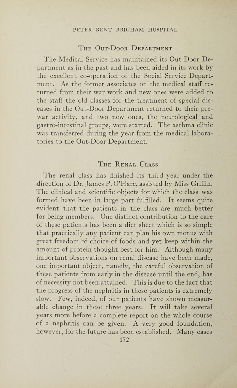 The Out-Door Department The Medical Service has maintained its Out-Door De¬ partment as in the past and has been aided in its work by the excellent co-operation of the Social Service Depart¬ ment. As the former associates on the medical staff re¬ turned from their war work and new ones were added to the staff the old classes for the treatment of special dis¬ eases in the Out-Door Department returned to their pre¬ war activity, and two new ones, the neurological and gastro-intestinal groups, were started. The asthma clinic was transferred during the year from the medical labora¬ tories to the Out-Door Department. The Renal Class The renal class has finished its third year under the direction of Dr. James P. O’Hare, assisted by Miss Griffin. The clinical and scientific objects for which the class was formed have been in large part fulfilled. It seems quite evident that the patients in the class are much better for being members. One distinct contribution to the care of these patients has been a diet sheet which is so simple that practically any patient can plan his own menus with great freedom of choice of foods and yet keep within the amount of protein thought best for him. Although many important observations on renal disease have been made, one important object, namely, the careful observation of these patients from early in the disease until the end, has of necessity not been attained. This is due to the fact that the progress of the nephritis in these patients is extremely slow. Few, indeed, of our patients have shown measur¬ able change in these three years. It will take several years more before a complete report on the whole course of a nephritis can be given. A very good foundation, however, for the future has been established. Many cases