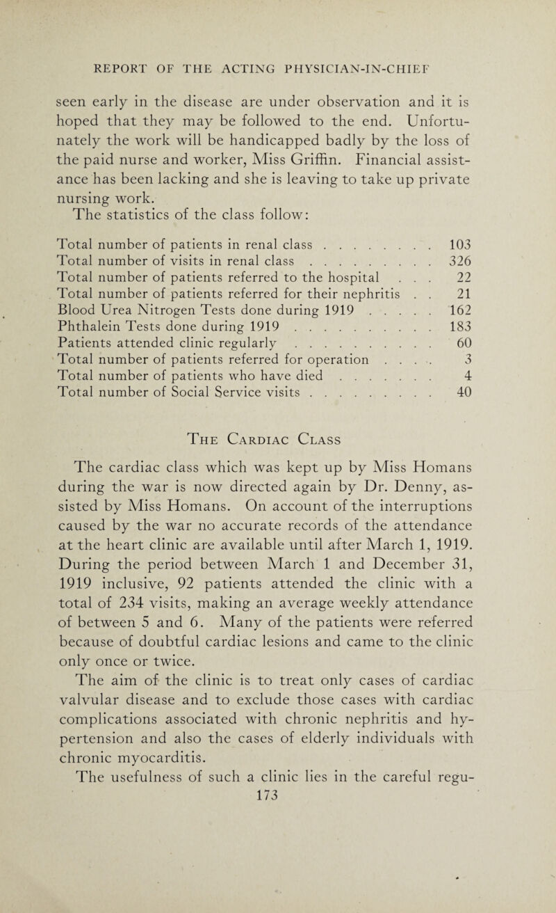 seen early in the disease are under observation and it is hoped that they may be followed to the end. Unfortu¬ nately the work will be handicapped badly by the loss of the paid nurse and worker, Miss Griffin. Financial assist¬ ance has been lacking and she is leaving to take up private nursing work. The statistics of the class follow: Total number of patients in renal class. 103 Total number of visits in renal class.326 Total number of patients referred to the hospital ... 22 Total number of patients referred for their nephritis . . 21 Blood Urea Nitrogen Tests done during 1919. 162 Phthalein Tests done during 1919. 183 Patients attended clinic regularly. 60 Total number of patients referred for operation .... 3 Total number of patients who have died. 4 Total number of Social Service visits. 40 The Cardiac Class The cardiac class which was kept up by Miss Homans during the war is now directed again by Dr. Denny, as¬ sisted by Miss Homans. On account of the interruptions caused by the war no accurate records of the attendance at the heart clinic are available until after March 1, 1919. During the period between March 1 and December 31, 1919 inclusive, 92 patients attended the clinic with a total of 234 visits, making an average weekly attendance of between 5 and 6. Many of the patients were referred because of doubtful cardiac lesions and came to the clinic only once or twice. The aim of the clinic is to treat only cases of cardiac valvular disease and to exclude those cases with cardiac complications associated with chronic nephritis and hy¬ pertension and also the cases of elderly individuals with chronic myocarditis. The usefulness of such a clinic lies in the careful regu-