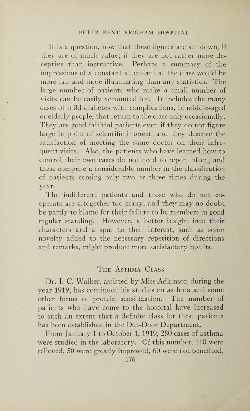 It is a question, now that these figures are set down, if they are of much value; if they are not rather more de¬ ceptive than instructive. Perhaps a summary of the impressions of a constant attendant at the class would be more fair and more illuminating than any statistics. The large number of patients who make a small number of visits can be easily accounted for. It includes the many .cases of mild diabetes with complications, in middle-aged or elderly people, that return to the class only occasionally. They are good faithful patients even if they do not figure large in point of scientific interest, and they deserve the satisfaction of meeting the same doctor on their infre¬ quent visits. Also, the patients who have learned how to control, their own cases do not need to report often, and these comprise a considerable number in the classification of patients coming only two or three times during the year. The indifferent patients and those who do not co¬ operate are altogether too many, and they may no doubt be partly to blame for their failure to be members in good regular standing. However, a better insight into their characters and a spur to their interest, such as some novelty added to the necessary repetition of directions and remarks, might produce more satisfactory results. The Asthma Class Dr. I. C. Walker, assisted by Miss Adkinson during the year 1919, has continued his studies on asthma and some other forms of protein sensitization. The number of patients who have come to the hospital have increased to such an extent that a definite class for these patients has been established in the Out-Door Department. From January 1 to October 1, 1919, 280 cases of asthma were studied in the laboratory. Of this number, 110 were relieved, 50 were greatly improved, 60 were not benefited,