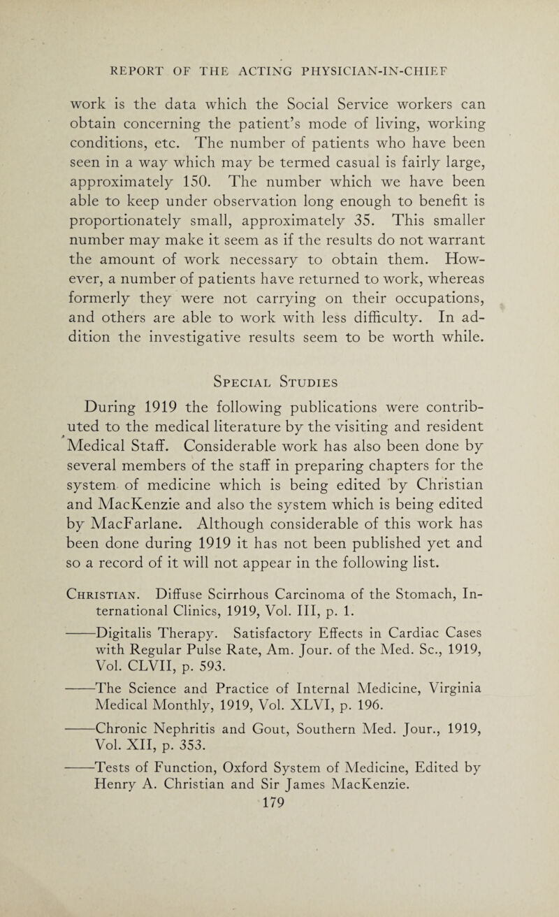 work is the data which the Social Service workers can obtain concerning the patient’s mode of living, working conditions, etc. The number of patients who have been seen in a way which may be termed casual is fairly large, approximately 150. The number which we have been able to keep under observation long enough to benefit is proportionately small, approximately 35. This smaller number may make it seem as if the results do not warrant the amount of work necessary to obtain them. How¬ ever, a number of patients have returned to work, whereas formerly they were not carrying on their occupations, and others are able to work with less difficulty. In ad¬ dition the investigative results seem to be worth while. Special Studies During 1919 the following publications were contrib¬ uted to the medical literature by the visiting and resident Medical Staff. Considerable work has also been done by several members of the staff in preparing chapters for the system of medicine which is being edited by Christian and MacKenzie and also the system which is being edited by MacFarlane. Although considerable of this work has been done during 1919 it has not been published yet and so a record of it will not appear in the following list. Christian. Diffuse Scirrhous Carcinoma of the Stomach, In¬ ternational Clinics, 1919, Vol. Ill, p. 1. -Digitalis Therapy. Satisfactory Effects in Cardiac Cases with Regular Pulse Rate, Am. Jour, of the Med. Sc., 1919, Vol. CLVII, p. 593. -The Science and Practice of Internal Medicine, Virginia Medical Monthly, 1919, Vol. XLVI, p. 196. -Chronic Nephritis and Gout, Southern Med. Jour., 1919, Vol. XII, p. 353. -Tests of Function, Oxford System of Medicine, Edited by Henry A. Christian and Sir James MacKenzie.