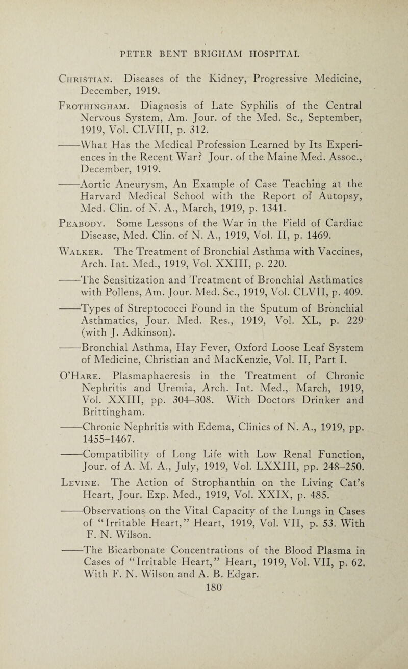 Christian. Diseases of the Kidney, Progressive Medicine, December, 1919. Frothingham. Diagnosis of Late Syphilis of the Central Nervous System, Am. Jour, of the Med. Sc., September, 1919, Vol. CLVIII, p. 312. --What Has the Medical Profession Learned by Its Experi¬ ences in the Recent War? Jour, of the Maine Med. Assoc., December, 1919. -Aortic Aneurysm, An Example of Case Teaching at the Harvard Medical School with the Report of Autopsy, Med. Clin, of N. A., March, 1919, p. 1341. Peabody. Some Lessons of the War in the Field of Cardiac Disease, Med. Clin, of N. A., 1919, Vol. II, p. 1469. Walker. The Treatment of Bronchial Asthma with Vaccines, Arch. Int. Med., 1919, Vol. XXIII, p. 220. -The Sensitization and Treatment of Bronchial Asthmatics with Pollens, Am. Jour. Aled. Sc., 1919, Vol. CLVII, p. 409. -Types of Streptococci Found in the Sputum of Bronchial Asthmatics, Jour. Med. Res., 1919, Vol. XL, p. 229 (with J. Adkinson). -Bronchial Asthma, Hay Fever, Oxford Loose Leaf System of Medicine, Christian and MacKenzie, Vol. II, Part I. O’Hare. Plasmaphaeresis in the Treatment of Chronic Nephritis and LVemia, Arch. Int. Med., March, 1919, Vol. XXIII, pp. 304-308. With Doctors Drinker and Brittingham. -Chronic Nephritis with Edema, Clinics of N. A., 1919, pp. 1455-1467. -Compatibility of Long Life with Low Renal Function, Jour, of A. M. A., July, 1919, Vol. LXXIII, pp. 248-250. Levine. The Action of Strophanthin on the Living Cat’s Heart, Jour. Exp. Med., 1919, Vol. XXIX, p. 485. -Observations on the Vital Capacity of the Lungs in Cases of “Irritable Heart,” Heart, 1919, Vol. VII, p. 53. With F. N. Wilson. -The Bicarbonate Concentrations of the Blood Plasma in Cases of “Irritable Heart,” Heart, 1919, Vol. VII, p. 62. With F. N. Wilson and A. B. Edgar.