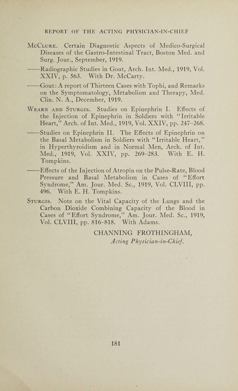 McClure. Certain Diagnostic Aspects of Medico-Surgical Diseases of the Gastro-Intestinal Tract, Boston Med. and Surg. Jour., September, 1919. -Radiographic Studies in Gout, Arch. Int. Med., 1919, Vol. XXIV, p. 563. With Dr. McCarty. -Gout: A report of Thirteen Cases with Tophi, and Remarks on the Symptomatology, Metabolism and Therapy, Med. Clin. N. A., December, 1919. Wearn and Sturgis. Studies on Epinephrin I. Effects of the Injection of Epinephrin in Soldiers with “Irritable Heart,” Arch, of Int. Med., 1919, Vol. XXIV, pp. 247-268. -Studies on Epinephrin II. The Effects of Epinephrin on the Basal Metabolism in Soldiers with “Irritable Heart,” in Hyperthyroidism and in Normal Men, Arch, of Int. Med., 1919, Vol. XXIV, pp. 269-283. With E. H. Tompkins. -Effects of the Injection of Atropin on the Pulse-Rate, Blood Pressure and Basal Metabolism in Cases of “Effort Syndrome,” Am. Jour. Vied. Sc., 1919, Vol. CLVIII, pp. 496. With E. H. Tompkins. Sturgis. Note on the Vital Capacity of the Lungs and the Carbon Dioxide Combining Capacity of the Blood in Cases of “Effort Syndrome,” Am. Jour. Vied. Sc., 1919, Vol. CLVIII, pp. 816-818. With Adams. CHANNING FROTHINGHAM, Acting Physician-in-Chief.