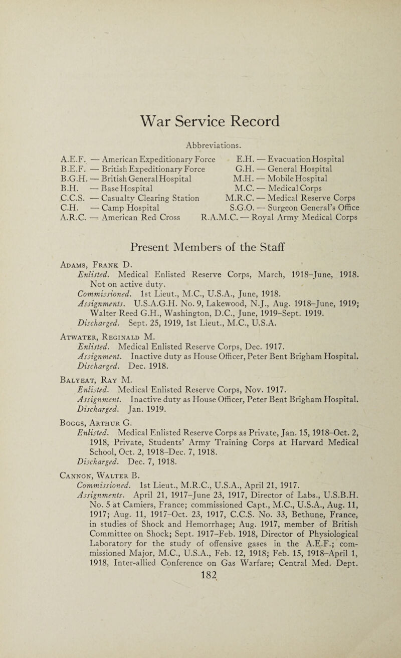 War Service Record Abbreviations. A. E.F. — American Expeditionary Force B. E.F. — British Expeditionary Force B.G.H. — British General Hospital B. H. —BaseHospital C. C.S. — Casualty Clearing Station C.H. — Camp Hospital A.R.C. —• American Red Cross R.A. E.H. — Evacuation Hospital G.H. — General Hospital M.H. — Mobile Hospital M.C. — Medical Corps M.R.C. — Medical Reserve Corps S.G.O. — Surgeon General’s Office LC. — Royal Army Medical Corps Present Members of the Staff Adams, Frank D. Enlisted. Medical Enlisted Reserve Corps, March, 1918-June, 1918. Not on active duty. Commissioned. 1st Lieut., M.C., U.S.A., June, 1918. Assignments. U.S.A.G.H. No. 9, Lakewood, N.J., Aug. 1918-June, 1919; Walter Reed G.H., Washington, D.C., June, 1919-Sept. 1919. Discharged. Sept. 25, 1919, 1st Lieut., M.C., U.S.A. Atwater, Reginald M. Enlisted. Medical Enlisted Reserve Corps, Dec. 1917. Assignment. Inactive duty as House Officer, Peter Bent Brigham Hospital. Discharged. Dec. 1918. Balyeat, Ray M. Enlisted. Medical Enlisted Reserve Corps, Nov. 1917. Assignment. Inactive duty as House Officer, Peter Bent Brigham Hospital. Discharged. Jan. 1919. Boggs, Arthur G. Enlisted. Medical Enlisted Reserve Corps as Private, Jan. 15, 1918-Oct. 2, 1918, Private, Students’ Army Training Corps at Harvard Medical School, Oct. 2, 1918-Dec. 7, 1918. Discharged. Dec. 7, 1918. Cannon, Walter B. Commissioned. 1st Lieut., M.R.C., U.S.A., April 21, 1917. Assignments. April 21, 1917-June 23, 1917, Director of Labs., U.S.B.H. No. 5 at Camiers, France; commissioned Capt., M.C., U.S.A., Aug. 11, 1917; Aug. 11, 1917-Oct. 23, 1917, C.C.S. No. 33, Bethune, France, in studies of Shock and Hemorrhage; Aug. 1917, member of British Committee on Shock; Sept. 1917-Feb. 1918, Director of Physiological Laboratory for the study of offensive gases in the A.E.F.; com¬ missioned Major, M.C., U.S.A., Feb. 12, 1918; Feb. 15, 1918-April 1, 1918, Inter-allied Conference on Gas Warfare; Central Med. Dept.
