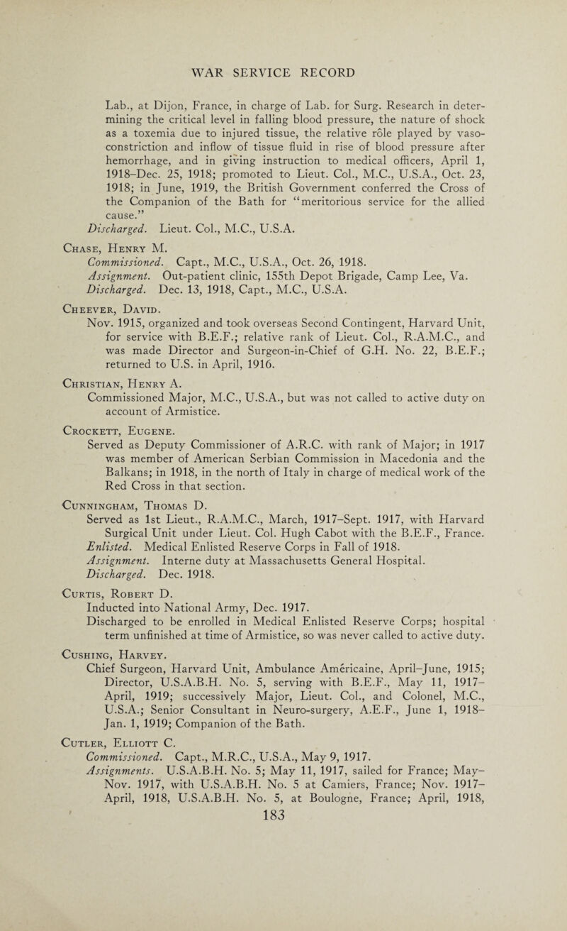 Lab., at Dijon, France, in charge of Lab. for Surg. Research in deter¬ mining the critical level in falling blood pressure, the nature of shock as a toxemia due to injured tissue, the relative role played by vaso¬ constriction and inflow of tissue fluid in rise of blood pressure after hemorrhage, and in giving instruction to medical officers, April 1, 1918-Dec. 25, 1918; promoted to Lieut. Col., M.C., U.S.A., Oct. 23, 1918; in June, 1919, the British Government conferred the Cross of the Companion of the Bath for “meritorious service for the allied cause.” Discharged. Lieut. Col., M.C., U.S.A. Chase, Henry M. Commissioned. Capt., M.C., U.S.A., Oct. 26, 1918. Assignment. Out-patient clinic, 155th Depot Brigade, Camp Lee, Va. Discharged. Dec. 13, 1918, Capt., M.C., U.S.A. Cheever, David. Nov. 1915, organized and took overseas Second Contingent, Harvard Unit, for service with B.E.F.; relative rank of Lieut. Col., R.A.M.C., and was made Director and Surgeon-in-Chief of G.H. No. 22, B.E.F.; returned to U.S. in April, 1916. Christian, Henry A. Commissioned Major, M.C., U.S.A., but was not called to active duty on account of Armistice. Crockett, Eugene. Served as Deputy Commissioner of A.R.C. with rank of Major; in 1917 was member of American Serbian Commission in Macedonia and the Balkans; in 1918, in the north of Italy in charge of medical work of the Red Cross in that section. Cunningham, Thomas D. Served as 1st Lieut., R.A.M.C., March, 1917-Sept. 1917, with Harvard Surgical Unit under Lieut. Col. Hugh Cabot with the B.E.F., France. Enlisted. Medical Enlisted Reserve Corps in Fall of 1918. Assignment. Interne duty at Massachusetts General Hospital. Discharged. Dec. 1918. Curtis, Robert D. Inducted into National Army, Dec. 1917. Discharged to be enrolled in Medical Enlisted Reserve Corps; hospital term unfinished at time of Armistice, so was never called to active duty. Cushing, Harvey. Chief Surgeon, Harvard Unit, Ambulance Americaine, April-June, 1915; Director, U.S.A.B.H. No. 5, serving with B.E.F., May 11, 1917— April, 1919; successively Major, Lieut. Col., and Colonel, M.C., U.S.A.; Senior Consultant in Neuro-surgery, A.E.F., June 1, 1918— Jan. 1, 1919; Companion of the Bath. Cutler, Elliott C. Commissioned. Capt., M.R.C., U.S.A., May 9, 1917. Assignments. U.S.A.B.H. No. 5; May 11, 1917, sailed for France; May- Nov. 1917, with U.S.A.B.H. No. 5 at Camiers, France; Nov. 1917— April, 1918, U.S.A.B.H. No. 5, at Boulogne, France; April, 1918,