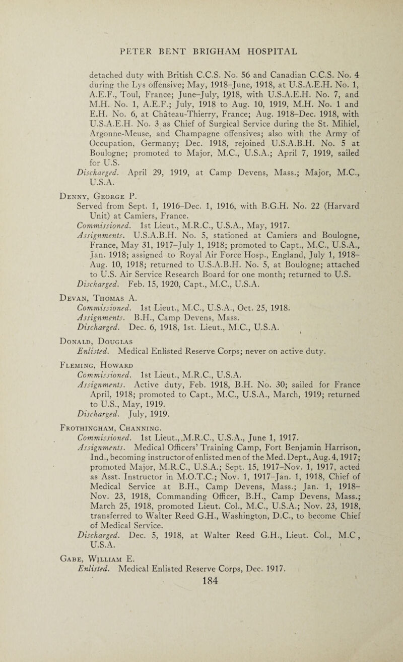 detached duty with British C.C.S. No. 56 and Canadian C.C.S. No. 4 during the Lys offensive; May, 1918-June, 1918, at U.S.A.E.H. No. 1, A.E.F., Toul, France; June-July, 1918, with U.S.A.E.H. No. 7, and M.H. No. 1, A.E.F.; July, 1918 to Aug. 10, 1919, M.H. No. 1 and E.H. No. 6, at Chateau-Thierry, France; Aug. 1918-Dec. 1918, with U.S.A.E.H. No. 3 as Chief of Surgical Service during the St. Mihiel, Argonne-Meuse, and Champagne offensives; also with the Army of Occupation, Germany; Dec. 1918, rejoined U.S.A.B.H. No. 5 at Boulogne; promoted to Major, M.C., U.S.A.; April 7, 1919, sailed for U.S. Discharged. April 29, 1919, at Camp Devens, Mass.; Major, M.C., U.S.A. Denny, George P. Served from Sept. 1, 1916-Dec. 1, 1916, with B.G.H. No. 22 (Harvard Unit) at Camiers, France. Commissioned. 1st Lieut., M.R.C., U.S.A., May, 1917. Assignments. U.S.A.B.H. No. 5, stationed at Camiers and Boulogne, France, May 31, 1917-July 1, 1918; promoted to Capt., M.C., U.S.A., jan. 1918; assigned to Royal Air Force Hosp., England, July 1, 1918— Aug. 10, 1918; returned to U.S.A.B.H. No. 5, at Boulogne; attached to U.S. Air Service Research Board for one month; returned to U.S. Discharged. Feb. 15, 1920, Capt., M.C., U.S.A. Devan, Thomas A. Commissioned. 1st Lieut., M.C., U.S.A., Oct. 25, 1918. Assignments. B.H., Camp Devens, Mass. Discharged. Dec. 6, 1918, 1st. Lieut., M.C., U.S.A. Donald, Douglas Enlisted. Medical Enlisted Reserve Corps; never on active duty. Fleming, Howard Commissioned. 1st Lieut., M.R.C., U.S.A. Assignments. Active duty, Feb. 1918, B.H. No. 30; sailed for France April, 1918; promoted to Capt., M.C., U.S.A., March, 1919; returned to U.S., May, 1919. Discharged. July, 1919. Frothingham, Channing. Commissioned. 1st Lieut., .M.R.C., U.S.A., June 1, 1917. Assignments. Medical Officers’ Training Camp, Fort Benjamin Harrison, Ind., becoming instructor of enlisted men of the Med. Dept., Aug. 4,1917; promoted Major, M.R.C., U.S.A.; Sept. 15, 1917-Nov. 1, 1917, acted as Asst. Instructor in M.O.T.C.; Nov. 1, 1917-Jan. 1, 1918, Chief of Medical Service at B.H., Camp Devens, Mass.; Jan. 1, 1918— Nov. 23, 1918, Commanding Officer, B.H., Camp Devens, Mass.; March 25, 1918, promoted Lieut. Col., M.C., U.S.A.; Nov. 23, 1918, transferred to Walter Reed G.H., Washington, D.C., to become Chief of Medical Service. Discharged. Dec. 5, 1918, at Walter Reed G.H., Lieut. Col., M.C, U.S.A. Gabe, William E. Enlisted. Medical Enlisted Reserve Corps, Dec. 1917.